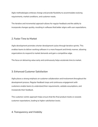 Agile methodologies embrace change and provide flexibility to accommodate evolving
requirements, market conditions, and customer needs.
The iterative and incremental approach allows for regular feedback and the ability to
incorporate changes quickly, resulting in software that better aligns with user expectations.
2. Faster Time to Market
Agile development promotes shorter development cycles through iterative sprints. This
enables teams to deliver working software in a more frequent and timely manner, allowing
organizations to respond to market demands and gain a competitive edge.
The focus on delivering value early and continuously helps accelerate time to market.
3. Enhanced Customer Satisfaction
Agile places a strong emphasis on customer collaboration and involvement throughout the
development process. Regular feedback loops and continuous engagement with
customers enable teams to understand their requirements, validate assumptions, and
incorporate their feedback.
This customer-centric approach helps ensure that the final product meets or exceeds
customer expectations, leading to higher satisfaction levels.
4. Transparency and Visibility
 
