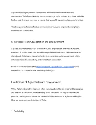 Agile methodologies promote transparency within the development team and
stakeholders. Techniques like daily stand-up meetings, sprint reviews, and visual tools like
Kanban boards enable everyone to have a clear view of the progress, tasks, and priorities.
This transparency fosters effective communication, trust, and alignment among team
members and stakeholders.
5. Increased Team Collaboration and Empowerment
Agile development encourages collaboration, self-organization, and cross-functional
teamwork. It breaks down silos and encourages individuals to work together towards a
shared goal. Agile teams have a higher level of ownership and empowerment, which
enhances creativity, productivity, and overall team satisfaction.
Ready to learn more about the characteristics of Agile Software Development? Dive
deeper into our comprehensive article to gain insights.
Limitations of Agile Software Development
While Agile Software Development offers numerous benefits, it is important to recognize
and address its limitations. Understanding these limitations can help teams mitigate
potential challenges and ensure the successful implementation of Agile methodologies.
Here are some common limitations of Agile:
1. Scalability
 