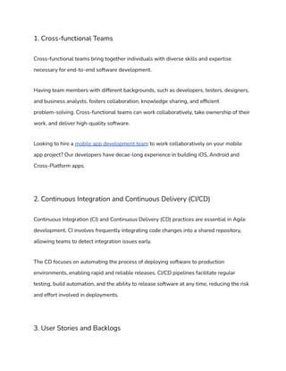 1. Cross-functional Teams
Cross-functional teams bring together individuals with diverse skills and expertise
necessary for end-to-end software development.
Having team members with different backgrounds, such as developers, testers, designers,
and business analysts, fosters collaboration, knowledge sharing, and efficient
problem-solving. Cross-functional teams can work collaboratively, take ownership of their
work, and deliver high-quality software.
Looking to hire a mobile app development team to work collaboratively on your mobile
app project? Our developers have decae-long experience in building iOS, Android and
Cross-Platform apps.
2. Continuous Integration and Continuous Delivery (CI/CD)
Continuous Integration (CI) and Continuous Delivery (CD) practices are essential in Agile
development. CI involves frequently integrating code changes into a shared repository,
allowing teams to detect integration issues early.
The CD focuses on automating the process of deploying software to production
environments, enabling rapid and reliable releases. CI/CD pipelines facilitate regular
testing, build automation, and the ability to release software at any time, reducing the risk
and effort involved in deployments.
3. User Stories and Backlogs
 