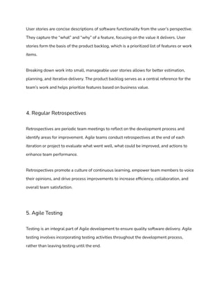 User stories are concise descriptions of software functionality from the user’s perspective.
They capture the “what” and “why” of a feature, focusing on the value it delivers. User
stories form the basis of the product backlog, which is a prioritized list of features or work
items.
Breaking down work into small, manageable user stories allows for better estimation,
planning, and iterative delivery. The product backlog serves as a central reference for the
team’s work and helps prioritize features based on business value.
4. Regular Retrospectives
Retrospectives are periodic team meetings to reflect on the development process and
identify areas for improvement. Agile teams conduct retrospectives at the end of each
iteration or project to evaluate what went well, what could be improved, and actions to
enhance team performance.
Retrospectives promote a culture of continuous learning, empower team members to voice
their opinions, and drive process improvements to increase efficiency, collaboration, and
overall team satisfaction.
5. Agile Testing
Testing is an integral part of Agile development to ensure quality software delivery. Agile
testing involves incorporating testing activities throughout the development process,
rather than leaving testing until the end.
 