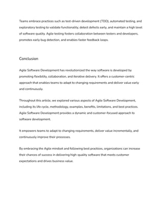 Teams embrace practices such as test-driven development (TDD), automated testing, and
exploratory testing to validate functionality, detect defects early, and maintain a high level
of software quality. Agile testing fosters collaboration between testers and developers,
promotes early bug detection, and enables faster feedback loops.
Conclusion
Agile Software Development has revolutionized the way software is developed by
promoting flexibility, collaboration, and iterative delivery. It offers a customer-centric
approach that enables teams to adapt to changing requirements and deliver value early
and continuously.
Throughout this article, we explored various aspects of Agile Software Development,
including its life cycle, methodology, examples, benefits, limitations, and best practices.
Agile Software Development provides a dynamic and customer-focused approach to
software development.
It empowers teams to adapt to changing requirements, deliver value incrementally, and
continuously improve their processes.
By embracing the Agile mindset and following best practices, organizations can increase
their chances of success in delivering high-quality software that meets customer
expectations and drives business value.
 