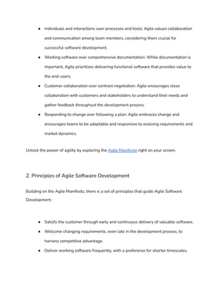 ● Individuals and interactions over processes and tools: Agile values collaboration
and communication among team members, considering them crucial for
successful software development.
● Working software over comprehensive documentation: While documentation is
important, Agile prioritizes delivering functional software that provides value to
the end-users.
● Customer collaboration over contract negotiation: Agile encourages close
collaboration with customers and stakeholders to understand their needs and
gather feedback throughout the development process.
● Responding to change over following a plan: Agile embraces change and
encourages teams to be adaptable and responsive to evolving requirements and
market dynamics.
Unlock the power of agility by exploring the Agile Manifesto right on your screen.
2. Principles of Agile Software Development
Building on the Agile Manifesto, there is a set of principles that guide Agile Software
Development:
● Satisfy the customer through early and continuous delivery of valuable software.
● Welcome changing requirements, even late in the development process, to
harness competitive advantage.
● Deliver working software frequently, with a preference for shorter timescales.
 