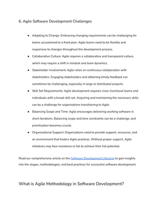 6. Agile Software Development Challenges
● Adapting to Change: Embracing changing requirements can be challenging for
teams accustomed to a fixed plan. Agile teams need to be flexible and
responsive to changes throughout the development process.
● Collaborative Culture: Agile requires a collaborative and transparent culture,
which may require a shift in mindset and team dynamics.
● Stakeholder Involvement: Agile relies on continuous collaboration with
stakeholders. Engaging stakeholders and obtaining timely feedback can
sometimes be challenging, especially in large or distributed projects.
● Skill Set Requirements: Agile development requires cross-functional teams and
individuals with a broad skill set. Acquiring and maintaining the necessary skills
can be a challenge for organizations transitioning to Agile.
● Balancing Scope and Time: Agile encourages delivering working software in
short iterations. Balancing scope and time constraints can be a challenge, and
prioritization becomes crucial.
● Organizational Support: Organizations need to provide support, resources, and
an environment that fosters Agile practices. Without proper support, Agile
initiatives may face resistance or fail to achieve their full potential.
Read our comprehensive article on the Software Development Lifecycle to gain insights
into the stages, methodologies, and best practices for successful software development.
What is Agile Methodology in Software Development?
 