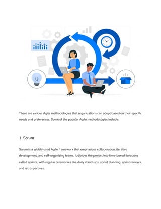 There are various Agile methodologies that organizations can adopt based on their specific
needs and preferences. Some of the popular Agile methodologies include:
1. Scrum
Scrum is a widely used Agile framework that emphasizes collaboration, iterative
development, and self-organizing teams. It divides the project into time-boxed iterations
called sprints, with regular ceremonies like daily stand-ups, sprint planning, sprint reviews,
and retrospectives.
 