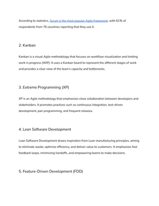 According to statistics, Scrum is the most popular Agile framework, with 61% of
respondents from 76 countries reporting that they use it.
2. Kanban
Kanban is a visual Agile methodology that focuses on workflow visualization and limiting
work in progress (WIP). It uses a Kanban board to represent the different stages of work
and provides a clear view of the team’s capacity and bottlenecks.
3. Extreme Programming (XP)
XP is an Agile methodology that emphasizes close collaboration between developers and
stakeholders. It promotes practices such as continuous integration, test-driven
development, pair programming, and frequent releases.
4. Lean Software Development
Lean Software Development draws inspiration from Lean manufacturing principles, aiming
to eliminate waste, optimize efficiency, and deliver value to customers. It emphasizes fast
feedback loops, minimizing handoffs, and empowering teams to make decisions.
5. Feature-Driven Development (FDD)
 