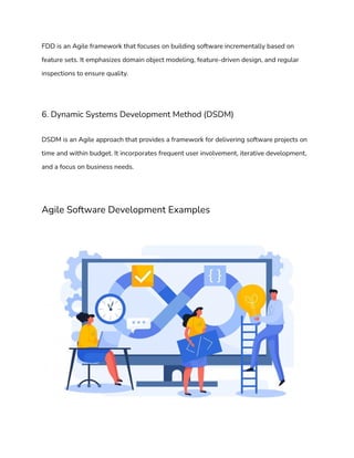 FDD is an Agile framework that focuses on building software incrementally based on
feature sets. It emphasizes domain object modeling, feature-driven design, and regular
inspections to ensure quality.
6. Dynamic Systems Development Method (DSDM)
DSDM is an Agile approach that provides a framework for delivering software projects on
time and within budget. It incorporates frequent user involvement, iterative development,
and a focus on business needs.
Agile Software Development Examples
 