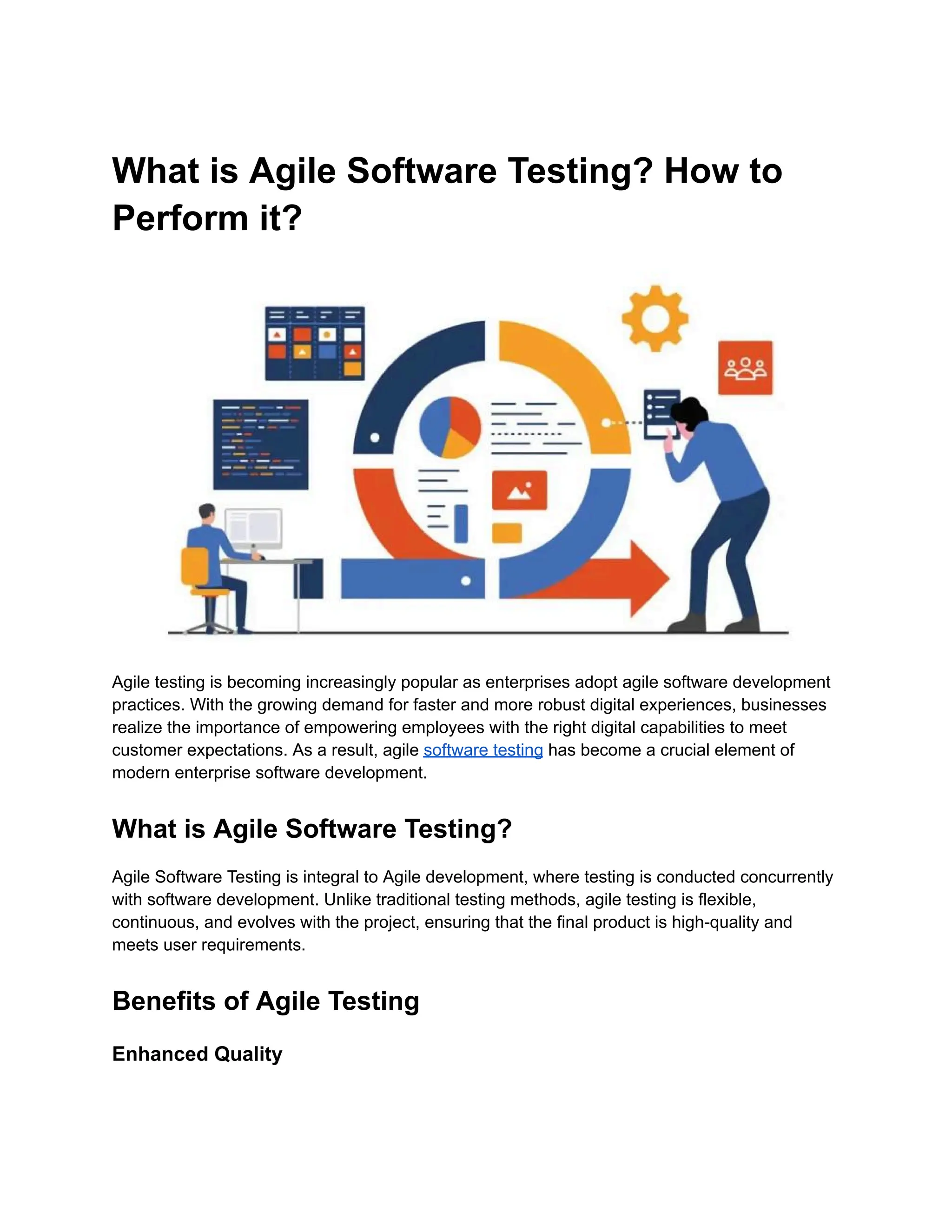 What is Agile Software Testing? How to Perform it? Agile testing is becoming increasingly popular as enterprises adopt agile software development practices. With the growing demand for faster and more robust digital experiences, businesses realize the importance of empowering employees with the right digital capabilities to meet customer expectations. As a result, agile software testing has become a crucial element of modern enterprise software development. What is Agile Software Testing? Agile Software Testing is integral to Agile development, where testing is conducted concurrently with software development. Unlike traditional testing methods, agile testing is flexible, continuous, and evolves with the project, ensuring that the final product is high-quality and meets user requirements. Benefits of Agile Testing Enhanced Quality 
