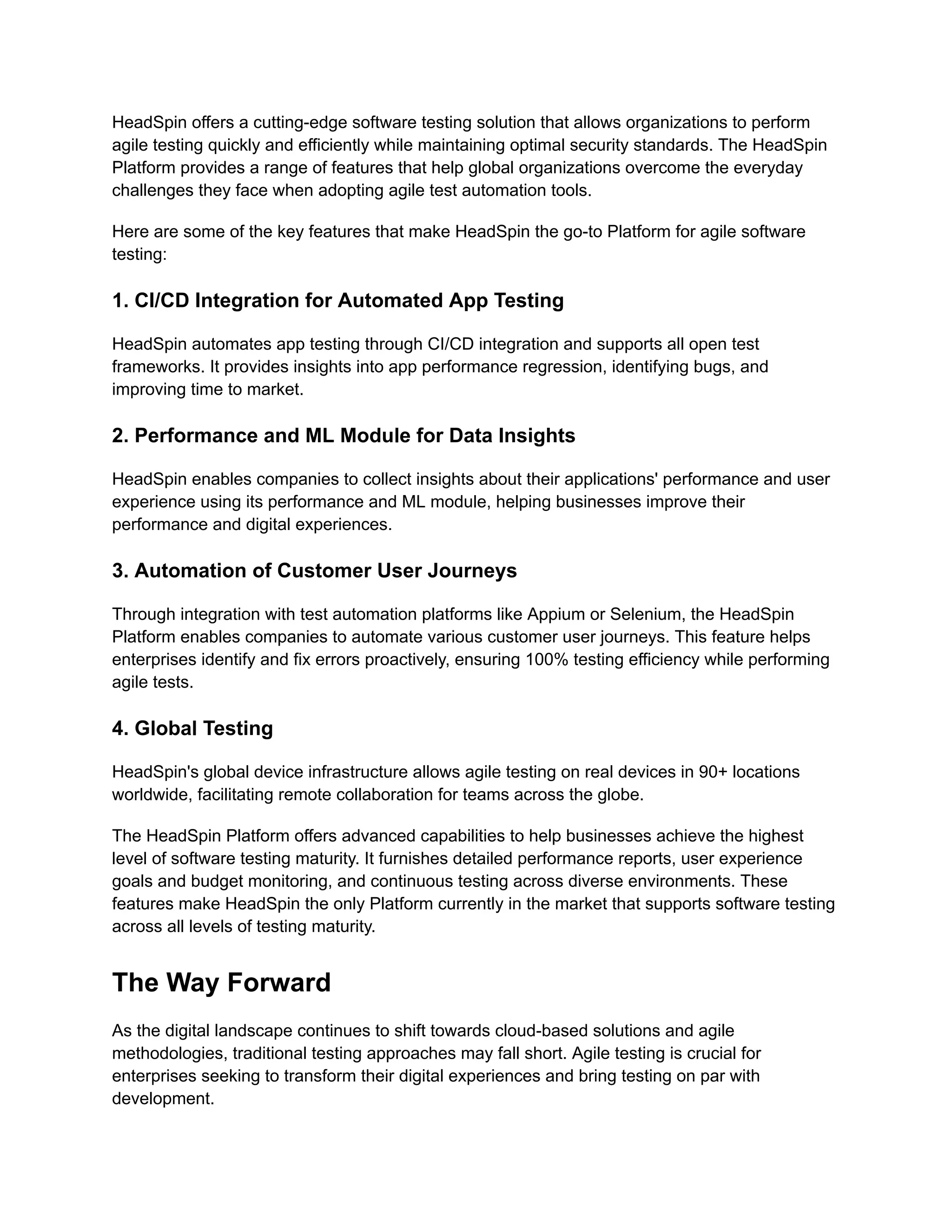 HeadSpin offers a cutting-edge software testing solution that allows organizations to perform agile testing quickly and efficiently while maintaining optimal security standards. The HeadSpin Platform provides a range of features that help global organizations overcome the everyday challenges they face when adopting agile test automation tools. Here are some of the key features that make HeadSpin the go-to Platform for agile software testing: 1. CI/CD Integration for Automated App Testing HeadSpin automates app testing through CI/CD integration and supports all open test frameworks. It provides insights into app performance regression, identifying bugs, and improving time to market. 2. Performance and ML Module for Data Insights HeadSpin enables companies to collect insights about their applications' performance and user experience using its performance and ML module, helping businesses improve their performance and digital experiences. 3. Automation of Customer User Journeys Through integration with test automation platforms like Appium or Selenium, the HeadSpin Platform enables companies to automate various customer user journeys. This feature helps enterprises identify and fix errors proactively, ensuring 100% testing efficiency while performing agile tests. 4. Global Testing HeadSpin's global device infrastructure allows agile testing on real devices in 90+ locations worldwide, facilitating remote collaboration for teams across the globe. The HeadSpin Platform offers advanced capabilities to help businesses achieve the highest level of software testing maturity. It furnishes detailed performance reports, user experience goals and budget monitoring, and continuous testing across diverse environments. These features make HeadSpin the only Platform currently in the market that supports software testing across all levels of testing maturity. The Way Forward As the digital landscape continues to shift towards cloud-based solutions and agile methodologies, traditional testing approaches may fall short. Agile testing is crucial for enterprises seeking to transform their digital experiences and bring testing on par with development. 