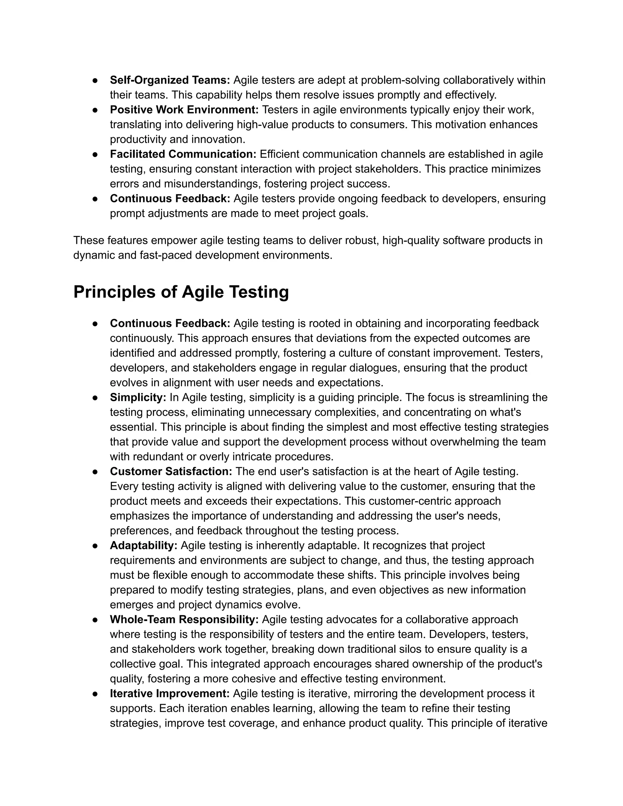 ● Self-Organized Teams: Agile testers are adept at problem-solving collaboratively within their teams. This capability helps them resolve issues promptly and effectively. ● Positive Work Environment: Testers in agile environments typically enjoy their work, translating into delivering high-value products to consumers. This motivation enhances productivity and innovation. ● Facilitated Communication: Efficient communication channels are established in agile testing, ensuring constant interaction with project stakeholders. This practice minimizes errors and misunderstandings, fostering project success. ● Continuous Feedback: Agile testers provide ongoing feedback to developers, ensuring prompt adjustments are made to meet project goals. These features empower agile testing teams to deliver robust, high-quality software products in dynamic and fast-paced development environments. Principles of Agile Testing ● Continuous Feedback: Agile testing is rooted in obtaining and incorporating feedback continuously. This approach ensures that deviations from the expected outcomes are identified and addressed promptly, fostering a culture of constant improvement. Testers, developers, and stakeholders engage in regular dialogues, ensuring that the product evolves in alignment with user needs and expectations. ● Simplicity: In Agile testing, simplicity is a guiding principle. The focus is streamlining the testing process, eliminating unnecessary complexities, and concentrating on what's essential. This principle is about finding the simplest and most effective testing strategies that provide value and support the development process without overwhelming the team with redundant or overly intricate procedures. ● Customer Satisfaction: The end user's satisfaction is at the heart of Agile testing. Every testing activity is aligned with delivering value to the customer, ensuring that the product meets and exceeds their expectations. This customer-centric approach emphasizes the importance of understanding and addressing the user's needs, preferences, and feedback throughout the testing process. ● Adaptability: Agile testing is inherently adaptable. It recognizes that project requirements and environments are subject to change, and thus, the testing approach must be flexible enough to accommodate these shifts. This principle involves being prepared to modify testing strategies, plans, and even objectives as new information emerges and project dynamics evolve. ● Whole-Team Responsibility: Agile testing advocates for a collaborative approach where testing is the responsibility of testers and the entire team. Developers, testers, and stakeholders work together, breaking down traditional silos to ensure quality is a collective goal. This integrated approach encourages shared ownership of the product's quality, fostering a more cohesive and effective testing environment. ● Iterative Improvement: Agile testing is iterative, mirroring the development process it supports. Each iteration enables learning, allowing the team to refine their testing strategies, improve test coverage, and enhance product quality. This principle of iterative 