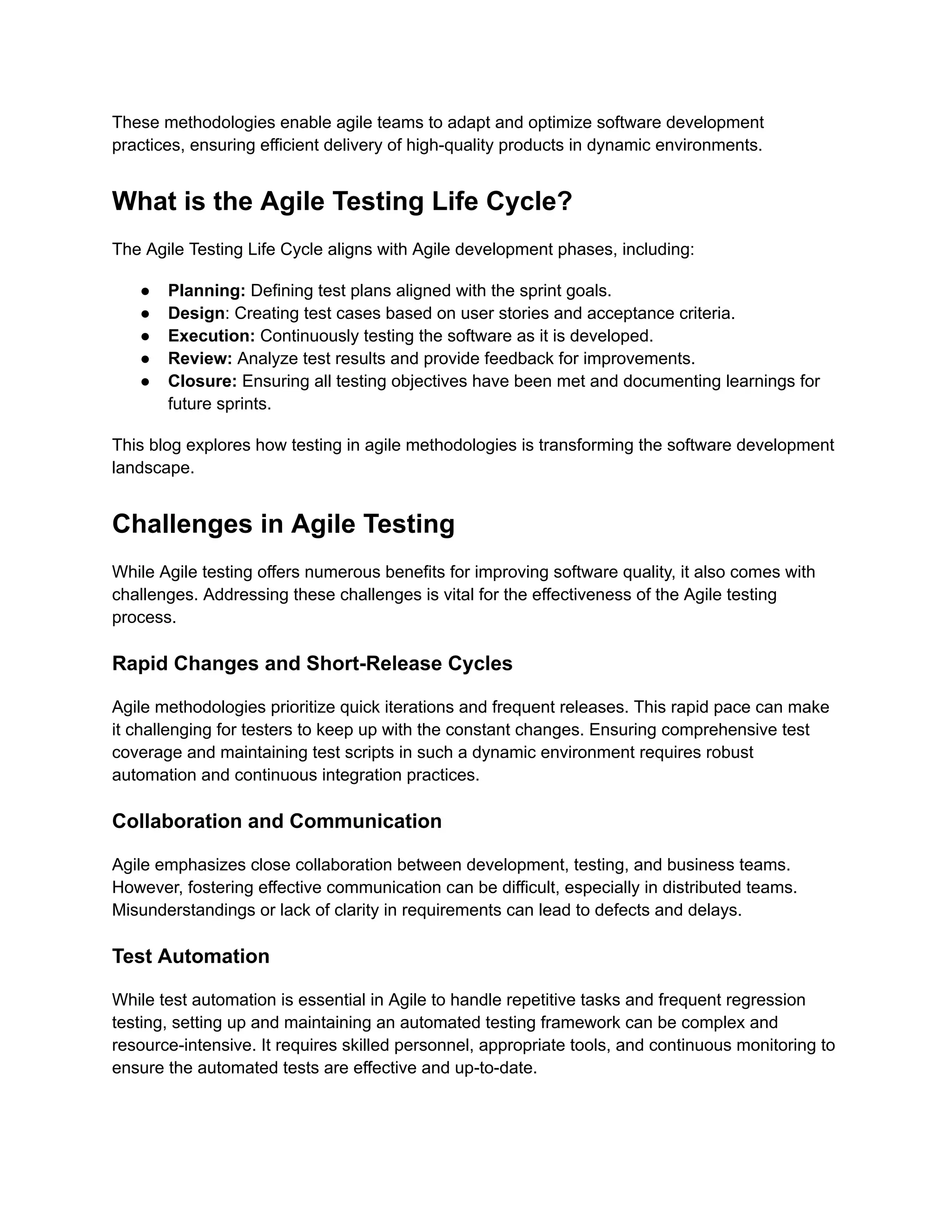 These methodologies enable agile teams to adapt and optimize software development practices, ensuring efficient delivery of high-quality products in dynamic environments. What is the Agile Testing Life Cycle? The Agile Testing Life Cycle aligns with Agile development phases, including: ● Planning: Defining test plans aligned with the sprint goals. ● Design: Creating test cases based on user stories and acceptance criteria. ● Execution: Continuously testing the software as it is developed. ● Review: Analyze test results and provide feedback for improvements. ● Closure: Ensuring all testing objectives have been met and documenting learnings for future sprints. This blog explores how testing in agile methodologies is transforming the software development landscape. Challenges in Agile Testing While Agile testing offers numerous benefits for improving software quality, it also comes with challenges. Addressing these challenges is vital for the effectiveness of the Agile testing process. Rapid Changes and Short-Release Cycles Agile methodologies prioritize quick iterations and frequent releases. This rapid pace can make it challenging for testers to keep up with the constant changes. Ensuring comprehensive test coverage and maintaining test scripts in such a dynamic environment requires robust automation and continuous integration practices. Collaboration and Communication Agile emphasizes close collaboration between development, testing, and business teams. However, fostering effective communication can be difficult, especially in distributed teams. Misunderstandings or lack of clarity in requirements can lead to defects and delays. Test Automation While test automation is essential in Agile to handle repetitive tasks and frequent regression testing, setting up and maintaining an automated testing framework can be complex and resource-intensive. It requires skilled personnel, appropriate tools, and continuous monitoring to ensure the automated tests are effective and up-to-date. 