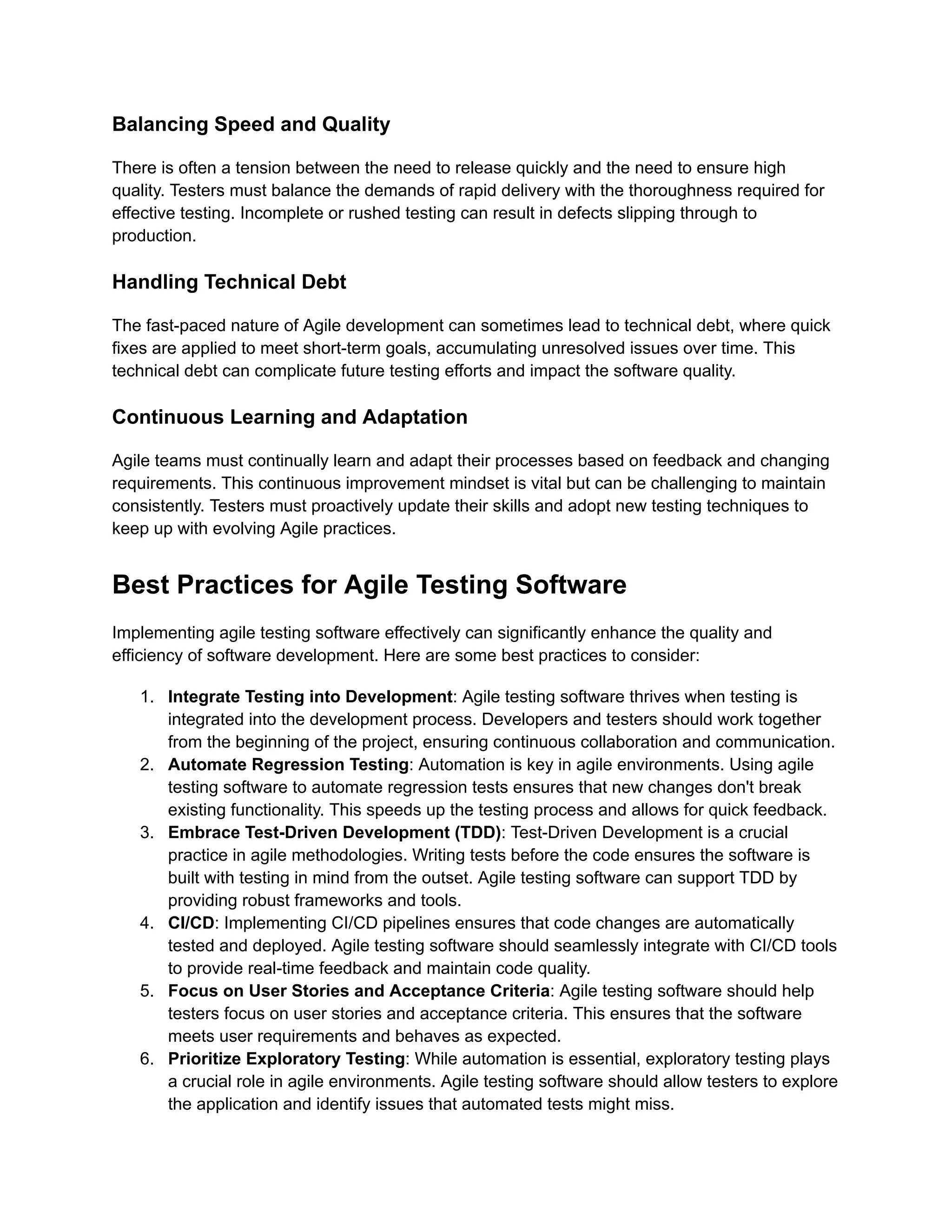 Balancing Speed and Quality There is often a tension between the need to release quickly and the need to ensure high quality. Testers must balance the demands of rapid delivery with the thoroughness required for effective testing. Incomplete or rushed testing can result in defects slipping through to production. Handling Technical Debt The fast-paced nature of Agile development can sometimes lead to technical debt, where quick fixes are applied to meet short-term goals, accumulating unresolved issues over time. This technical debt can complicate future testing efforts and impact the software quality. Continuous Learning and Adaptation Agile teams must continually learn and adapt their processes based on feedback and changing requirements. This continuous improvement mindset is vital but can be challenging to maintain consistently. Testers must proactively update their skills and adopt new testing techniques to keep up with evolving Agile practices. Best Practices for Agile Testing Software Implementing agile testing software effectively can significantly enhance the quality and efficiency of software development. Here are some best practices to consider: 1. Integrate Testing into Development: Agile testing software thrives when testing is integrated into the development process. Developers and testers should work together from the beginning of the project, ensuring continuous collaboration and communication. 2. Automate Regression Testing: Automation is key in agile environments. Using agile testing software to automate regression tests ensures that new changes don't break existing functionality. This speeds up the testing process and allows for quick feedback. 3. Embrace Test-Driven Development (TDD): Test-Driven Development is a crucial practice in agile methodologies. Writing tests before the code ensures the software is built with testing in mind from the outset. Agile testing software can support TDD by providing robust frameworks and tools. 4. CI/CD: Implementing CI/CD pipelines ensures that code changes are automatically tested and deployed. Agile testing software should seamlessly integrate with CI/CD tools to provide real-time feedback and maintain code quality. 5. Focus on User Stories and Acceptance Criteria: Agile testing software should help testers focus on user stories and acceptance criteria. This ensures that the software meets user requirements and behaves as expected. 6. Prioritize Exploratory Testing: While automation is essential, exploratory testing plays a crucial role in agile environments. Agile testing software should allow testers to explore the application and identify issues that automated tests might miss. 