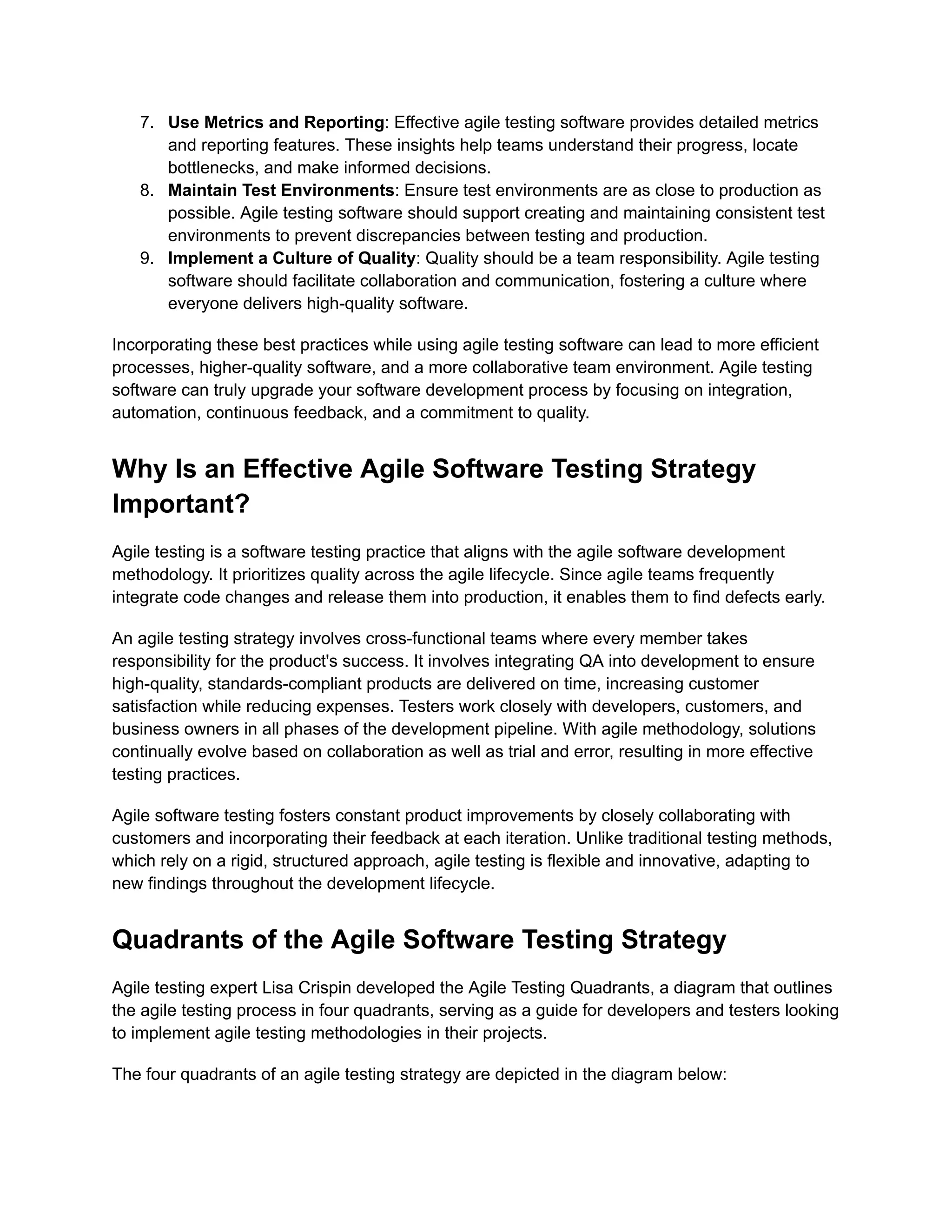 7. Use Metrics and Reporting: Effective agile testing software provides detailed metrics and reporting features. These insights help teams understand their progress, locate bottlenecks, and make informed decisions. 8. Maintain Test Environments: Ensure test environments are as close to production as possible. Agile testing software should support creating and maintaining consistent test environments to prevent discrepancies between testing and production. 9. Implement a Culture of Quality: Quality should be a team responsibility. Agile testing software should facilitate collaboration and communication, fostering a culture where everyone delivers high-quality software. Incorporating these best practices while using agile testing software can lead to more efficient processes, higher-quality software, and a more collaborative team environment. Agile testing software can truly upgrade your software development process by focusing on integration, automation, continuous feedback, and a commitment to quality. Why Is an Effective Agile Software Testing Strategy Important? Agile testing is a software testing practice that aligns with the agile software development methodology. It prioritizes quality across the agile lifecycle. Since agile teams frequently integrate code changes and release them into production, it enables them to find defects early. An agile testing strategy involves cross-functional teams where every member takes responsibility for the product's success. It involves integrating QA into development to ensure high-quality, standards-compliant products are delivered on time, increasing customer satisfaction while reducing expenses. Testers work closely with developers, customers, and business owners in all phases of the development pipeline. With agile methodology, solutions continually evolve based on collaboration as well as trial and error, resulting in more effective testing practices. Agile software testing fosters constant product improvements by closely collaborating with customers and incorporating their feedback at each iteration. Unlike traditional testing methods, which rely on a rigid, structured approach, agile testing is flexible and innovative, adapting to new findings throughout the development lifecycle. Quadrants of the Agile Software Testing Strategy Agile testing expert Lisa Crispin developed the Agile Testing Quadrants, a diagram that outlines the agile testing process in four quadrants, serving as a guide for developers and testers looking to implement agile testing methodologies in their projects. The four quadrants of an agile testing strategy are depicted in the diagram below: 