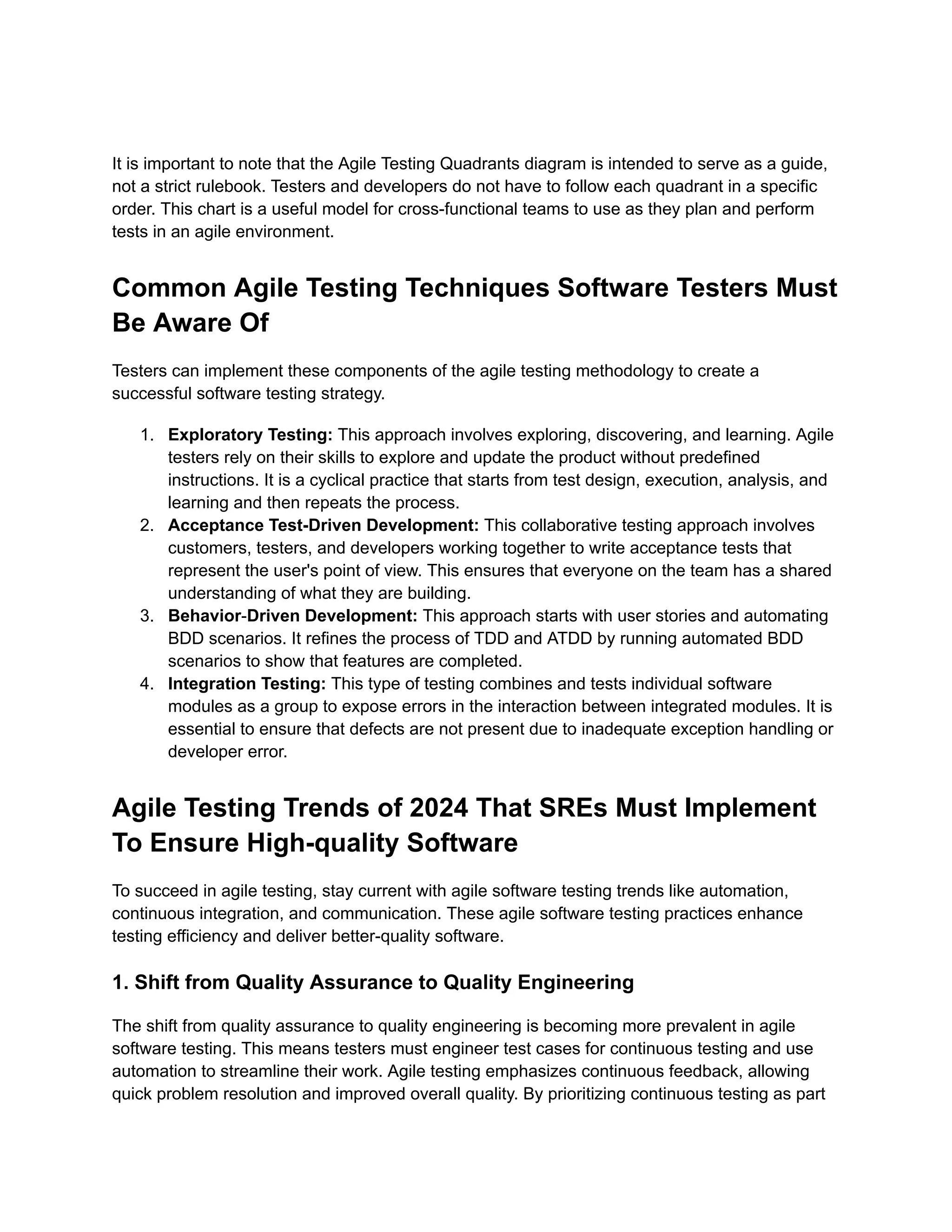 It is important to note that the Agile Testing Quadrants diagram is intended to serve as a guide, not a strict rulebook. Testers and developers do not have to follow each quadrant in a specific order. This chart is a useful model for cross-functional teams to use as they plan and perform tests in an agile environment. Common Agile Testing Techniques Software Testers Must Be Aware Of Testers can implement these components of the agile testing methodology to create a successful software testing strategy. 1. Exploratory Testing: This approach involves exploring, discovering, and learning. Agile testers rely on their skills to explore and update the product without predefined instructions. It is a cyclical practice that starts from test design, execution, analysis, and learning and then repeats the process. 2. Acceptance Test-Driven Development: This collaborative testing approach involves customers, testers, and developers working together to write acceptance tests that represent the user's point of view. This ensures that everyone on the team has a shared understanding of what they are building. 3. Behavior-Driven Development: This approach starts with user stories and automating BDD scenarios. It refines the process of TDD and ATDD by running automated BDD scenarios to show that features are completed. 4. Integration Testing: This type of testing combines and tests individual software modules as a group to expose errors in the interaction between integrated modules. It is essential to ensure that defects are not present due to inadequate exception handling or developer error. Agile Testing Trends of 2024 That SREs Must Implement To Ensure High-quality Software To succeed in agile testing, stay current with agile software testing trends like automation, continuous integration, and communication. These agile software testing practices enhance testing efficiency and deliver better-quality software. 1. Shift from Quality Assurance to Quality Engineering The shift from quality assurance to quality engineering is becoming more prevalent in agile software testing. This means testers must engineer test cases for continuous testing and use automation to streamline their work. Agile testing emphasizes continuous feedback, allowing quick problem resolution and improved overall quality. By prioritizing continuous testing as part 