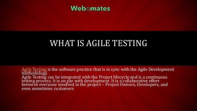 WHAT IS AGILE TESTING
Agile Testing is the software practice that is in sync with the Agile Development
methodology.
Agile Testing can be integrated with the Project lifecycle and is a continuous
testing process. It is on par with development. It is a collaborative effort
between everyone involved in the project – Project Owners, Developers, and
even sometimes customers
 