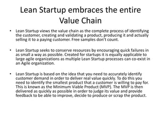 The difference between Agile Project
Management and an Agile
Organization
• There are many firms who proclaim, and in fact, believe, they are Agile
because their software development has transitioned to Scrum teams.
Scrum is a popular framework because when implemented properly it
allows teams to quickly create customer value; but only if requirements
that the customer perceives has value are accurately known. An Agile
development process dramatically improves development but it does not
make an organization Agile.
• An organization can only become truly Agile when Agile principles and
tools are employed across entire value chains from customer identification
to delivery to that customer. The organizational culture must promote,
through its values, the ability to react quickly to changes in customer
needs and be in a position to deliver those needs to the market.
 