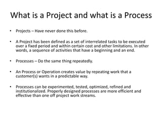 What is Agility
• An Agile Organization is one that can quickly identify and validate
customer needs and deliver them to the market quickly.
• Agile Development is the ability to discover new products or
features for existing products that are valuable to a customer (that
they will pay for) and deliver them to the market quickly.
• Agile Processes are processes that can quickly adapt to changing
customer needs.
• Agility applies to Projects, Iterative Development and Processes.
 