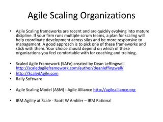 Challenges when implementing Scrum
• Scrum is famously simple and elegant in concept but is notoriously difficult to do well. Here are
some of the things that happen when companies transition to Scrum from a Waterfall or less formal
methodology.
• Teams work on two sprints at a time. Sometimes QA is treated as a separate function. Team
members fix bugs from the prior sprint while working on the current sprint. Too much work in
process along with high team utilization rates are the biggest threats to efficiency.
• As teams get larger collaboration decreases. Recently I was asked to be the scrum master for a
team at a large financial institution. The team looked like this. There were 19 team members in
New York, led by a lead developer who had an assistant developer. There were further members in
India. Because of the size, only the two leads in New York and the one in India were allowed to
participate in the daily Scrum.
• Product owners do not understand what the team is building. The link between identified customer
value and products to be delivered gets broken. The value chain is no longer continuous or able to
form a correcting / iterative cycle.
• Management assigns the PO because they don’t want to “waste” their time being the interface
themselves. Like the game of telephone, something is lost with every communication.
 