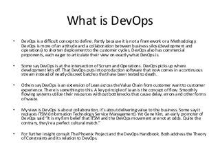 Where does DevOps fit in and why is it
an important component of Agility
• DevOps allows the deployment of software from a batch process to a continuous or on demand
one.
• Companies who implement Scrum development teams as a first step on their path to Agility often
find their improved teams turn out way more product than the organization can handle. The
organization can feel like its drinking from a fire hose.
• DevOps, short for Development-Operations is a movement to strengthen the collaboration and
coordination between the Development teams who create software and the Operations teams of IT
who deploy software into their environment and manage the organizations production IT systems.
• Software developed using Waterfall based development was usually sent to IT Operations in large
discreet chunks. IT then had the luxury of time to deploy it and integrate it into their operations.
• With the need for release on demand or continuous deployment, Operations teams have been hard
pressed to support the introduction of software so frequently. Hence, the need for something like
DevOps.
 