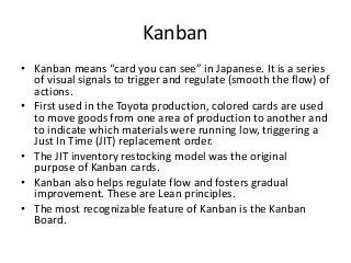 Using Kanban Boards to help Scrum
iterations flow more smoothly
• Kanban boards helps Scrum users by visually displaying
work in process making it easier to limit bottle necks an
eliminating the problem of starting too many user stories to
complete in the current sprint.
• Developers take user stories, usually represented by a
sticky note, from the product backlog column on the left
and move it from column to column to the right as
milestones are met.
• There are strict limits on how many sticky notes can be in
any one column at a time. Backups at any one step, such as
QA, are quickly seen and prevented.
 