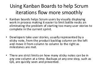 Principles of the new Kanban c.2005
• Visualize work – By depicting processes and work flows as columns and rows, a
quick glance by anyone will show progress and bottlenecks. Sticky notes for each
task move across the board from left to right. Anyone can contribute and easily see
backlogs, work in process (WIP) and product about to be released to the customer.
• Limit Work in Process – By limiting the amount of work at each step in the
process, the time it takes to travel through the process is reduced, primarily by
reducing “task switching” which takes the human mind a long time to fully effect.
Multi-tasking is a fraud. It feels like you are getting a lot done as you are touching
so many things when in actuality you are spending much of your time mentally
changing tasks.
• Smooth Flow – A steady flow eliminates bottle necks (wasted time and resources)
and reduces crunch times when mistakes happen as people and processes are
stretched beyond capacity.
• Continuous Improvement – Metrics generated as each work unit meets a progress
step (column on a Kanban Board) allow analysis of the system to monitor current
performance and identify points of future problems. Optimizing the first three
principles increase capacity and reduce opportunities for process failures.
 
