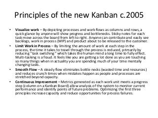 The new Kanban – Another Fork in the
Road – Kanban without Scrum
• Kanban without Scrum further enhances Lean flow by
eliminating the time boxes that neatly separate
iterations. Products are delivered continuously on an as
completed basis or delivered on demand.
• Without Scrum sprints there are no regularly scheduled
customer demonstrations, customer acceptance, sprint
planning or retrospective meetings. Instead, these
meetings are held as necessary and as convenient.
This eliminates fixed schedules which often lead to
meetings that have too small or too great of an
agenda. Here again, flow is enhanced.
 