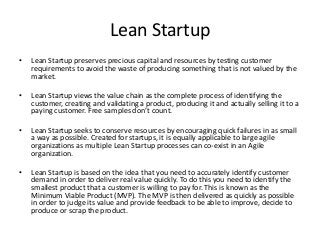 Minimum Viable Product - MVP
• Lean Startup extends the traditional concept of the value chain to include MVP
identification and validation. You can’t have an efficiently profitable value chain
without knowing (testing) the product’s value to the customer. The customer must
be willing to pay for the MVP in some way for it to be valuable.
• The identification of a minimum viable product (MVP) is only the first step. The
MVP must be tested with the customer to determine if there is real potential value
for the product. Surveys or focus groups are often employed to validate that the
customer really wants the proposed product and is willing to pay for it. Sometimes
vapor ware, mock-ups and wire-frames are used.
• If it is not possible to test the MVP before committing to creating and deliver the
product, production is done in as small a scale as possible. Failures are best when
they are fast and cheap. Startups do not want to bet the farm on an idea that has
not been validated.
• If the customer does not validate the MVP, it is replaced with another one which is
then tested until a viable MVP is found. This is called a Pivot.
 