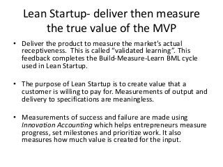 Design Thinking unites silos within an
organization to the Customer
• To be truly Agile, customer satisfaction and customer
needs, both known and unexplored must be the central
driver of processes, process change and projects. Sadly, this
is rarely seen in heavily silo-ed companies. Product
development, sales and IT more often listen to the voice of
management rather than the voice of the customer.
Customers don’t directly sign pay checks.
• A movement to bridge this gap called Design Thinking is
helping companies improve customer journeys as
customers cross silo-ed functions. Design Thinking uses
many of the Lean Startup tools, integrating them into a
framework that turns customer responsiveness into a
competitive advantage.
 