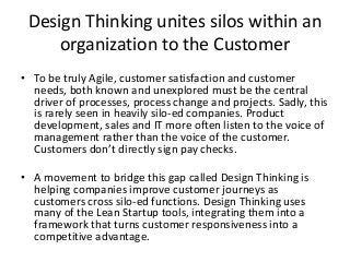 Design Thinking
• Customer-centric design focuses the attention of designers onto the
customer instead of the product or marketers. It seeks to create a
customer experience by weaving together touch points from many
different functions within an organization. No single internal
stakeholder has a view into all of the components necessary for a
seamless and profitable customer journey. Dedicated cross
functional teams influence many internal groups to bring about the
transformational mindset changes that are required to create a true
competitive advantage.
• Customer Persona is often used to simulate customer journeys
through a customer journey map. Monte Carlo simulations can be
run to identify bottlenecks and customer frustration points. The
customer journey path tree can be optimized to improve flow and
throughput.
 