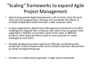 Agile Scaling Frameworks
• Agile Scaling frameworks are recent innovations but are
quickly evolving into mature disciplines. Scaling agile
development from the team level up to the program level
fosters better coordination and focus. If your firm runs
multiple scrum teams, implementing a scaling framework
will help coordinate development across silos and be more
responsive to management, and, more importantly, the
customer.
• Several authors and organizations have developed scaling
frameworks. Each one has its adherents and constituents.
As Scaling necessarily involves many people, training
courses and coaching many teams in the new framework
becomes important.
 