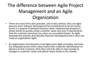 Why is Agility important
• Agility allows organizations to quickly respond to changes in the market.
• Agility is a key factor for success in any Digital Transformation. The new (last five
years) capabilities of Digital open the door to many sales, service and delivery
functions to be transformed, delighting the customer at dramatically reduced cost.
• Disruption requires Agility. Without the ability to adaptively refine plans, projects
will always miss the needs of the customer by the time they hit the market. You
are moving into uncharted territory, nobody has the answers, you must find out as
you go along. If you wait for the results of your last projects you will miss
opportunities by the time you are able to regroup.
• All businesses have at least some elements that are ripe for Digital Disruption. If
your business does not do it, someone else will. And they will take your most
profitable market segments with them.
• The best one to Digitally Disrupt your business is YOU. You know more about your
clients, market and product than any startup. Take advantage of it or else.
 