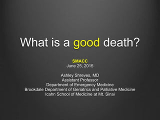 What is a good death?
SMACC
June 25, 2015
Ashley Shreves, MD
Assistant Professor
Department of Emergency Medicine
Brookdale Department of Geriatrics and Palliative Medicine
Icahn School of Medicine at Mt. Sinai
 