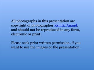 All photographs in this presentation are copyright of photographer  Kshitiz Anand ,  and should not be reproduced in any form, electronic or print.  Please seek prior written permission, if you  want to use the images or the presentation.   