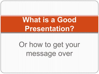 What is a Good
 Presentation?

Or how to get your
  message over
 