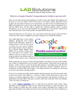 What is a Google Penalty? Comprehensive Guide to get out of it
Have you ever been rejected when applying for credit of some type? Maybe after haggling over
the price of a new car and the value of your trade in, the dealer’s finance department said it
couldn’t get loan approval based on your credit history. So under the Fair Credit Reporting Act
(FRCA) you likely got a copy of your credit report to find out any negative information on it.
And the FRCA gave you the right to request that reporting agencies remove incorrect
information (e.g., it wasn’t you that defaulted on a mortgage for a Costa Rican vacation home
but somebody with a social security number one digit different than yours).
At the end of the day, you were able to “fix” your credit by following a process under the FCRA.
A hassle yes, but at least a straightforward, step-by-step process to remedy the situation.
You would think that if your website
suddenly disappeared from Google
Search results that there would be a
similar process to find out why and fix
it, correct? Let’s say your Los Angeles
pool supply business doesn’t appear at
all in Search Engine Results Pages
(SERP) for the search, “Where can I
buy a pool filter in Los Angeles?” How
difficult could it be to figure out what’s
going on and get your business back on
to SERPs? Guess again as you’ve entered the not-so-straight-forward land of the Google Penalty.
Before getting into an overview of what a Google Penalty is and what to do to get out from under
one, it helps to understand the core of Google’s Search business. Think about why Google has
become a verb as well as a noun. Its because their business is providing users with the most
accurate, up to date and relevant search results when they “Google” something. And as a
consequence of having THE search engine, it can charge businesses accordingly for advertising
for access to all of those searching eyeballs.
So for our Los Angeles pool filter search example, Google wants the most relevant search results
to show up at the top of the SERP (i.e., in the top 3 results). What Google doesn’t want as top
results are a business selling pool tables, or a brick and mortar only operation in Denver or a
manufacturer koi pond filters. The types of search results that would have their user thinking,
“That’s not what I’m looking for.”
As a result, Google’s algorithms strive to return the most relevant search results. Those
algorithms are also calibrated to filter out any websites that attempt to “game the system” and
show up higher on SERPs than they actually merit. Google’s algorithms give weight to web
pages that are linked to from others since that conveys the former has some level of authority on
 
