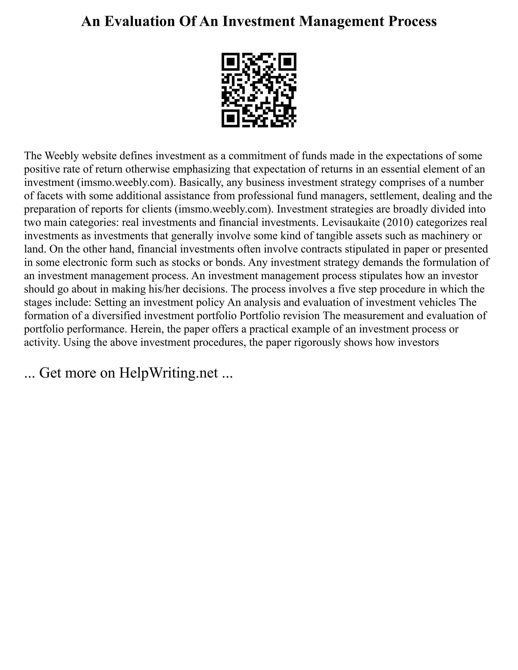 An Evaluation Of An Investment Management Process
The Weebly website defines investment as a commitment of funds made in the expectations of some
positive rate of return otherwise emphasizing that expectation of returns in an essential element of an
investment (imsmo.weebly.com). Basically, any business investment strategy comprises of a number
of facets with some additional assistance from professional fund managers, settlement, dealing and the
preparation of reports for clients (imsmo.weebly.com). Investment strategies are broadly divided into
two main categories: real investments and financial investments. Levisaukaite (2010) categorizes real
investments as investments that generally involve some kind of tangible assets such as machinery or
land. On the other hand, financial investments often involve contracts stipulated in paper or presented
in some electronic form such as stocks or bonds. Any investment strategy demands the formulation of
an investment management process. An investment management process stipulates how an investor
should go about in making his/her decisions. The process involves a five step procedure in which the
stages include: Setting an investment policy An analysis and evaluation of investment vehicles The
formation of a diversified investment portfolio Portfolio revision The measurement and evaluation of
portfolio performance. Herein, the paper offers a practical example of an investment process or
activity. Using the above investment procedures, the paper rigorously shows how investors
... Get more on HelpWriting.net ...
 