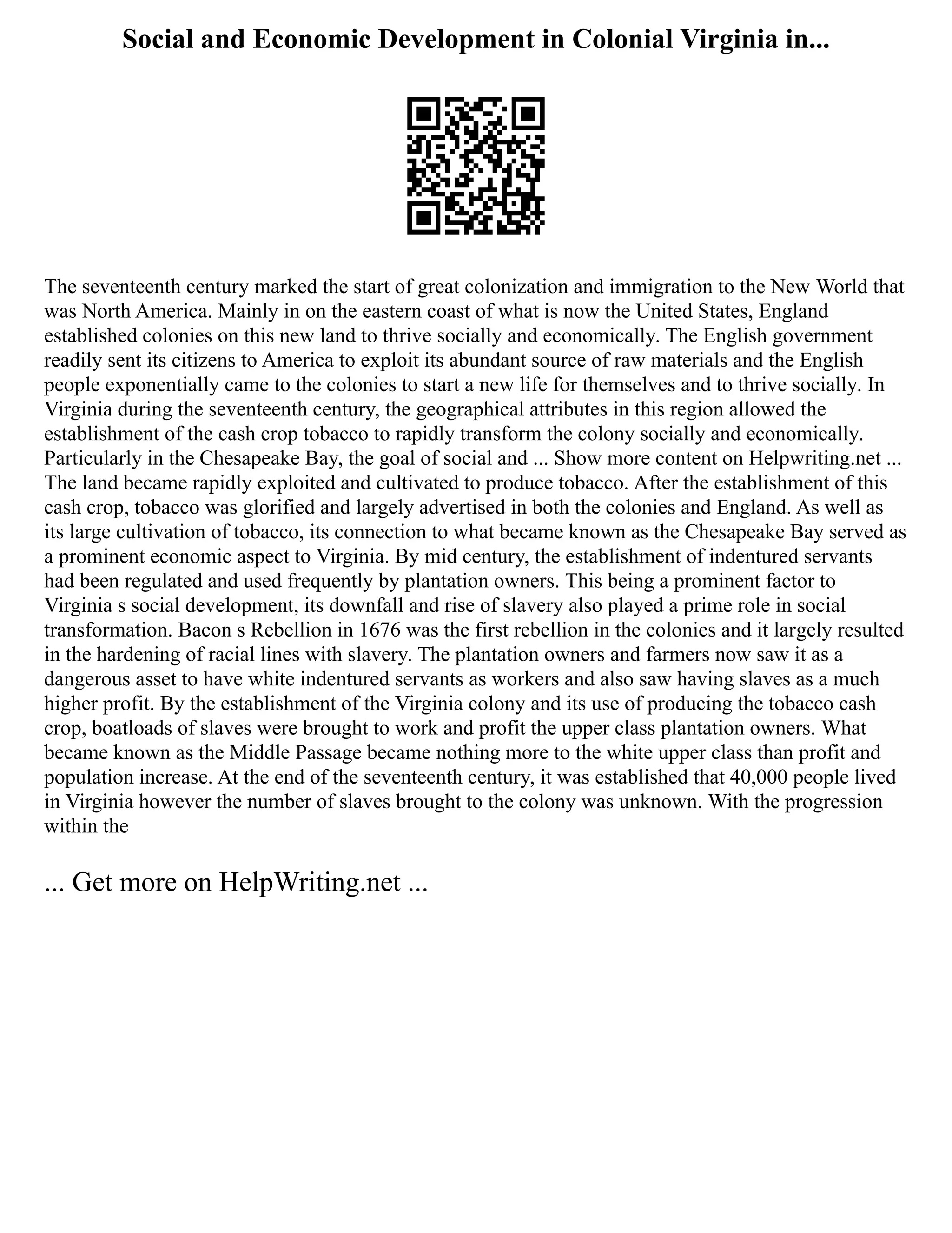 Social and Economic Development in Colonial Virginia in...
The seventeenth century marked the start of great colonization and immigration to the New World that
was North America. Mainly in on the eastern coast of what is now the United States, England
established colonies on this new land to thrive socially and economically. The English government
readily sent its citizens to America to exploit its abundant source of raw materials and the English
people exponentially came to the colonies to start a new life for themselves and to thrive socially. In
Virginia during the seventeenth century, the geographical attributes in this region allowed the
establishment of the cash crop tobacco to rapidly transform the colony socially and economically.
Particularly in the Chesapeake Bay, the goal of social and ... Show more content on Helpwriting.net ...
The land became rapidly exploited and cultivated to produce tobacco. After the establishment of this
cash crop, tobacco was glorified and largely advertised in both the colonies and England. As well as
its large cultivation of tobacco, its connection to what became known as the Chesapeake Bay served as
a prominent economic aspect to Virginia. By mid century, the establishment of indentured servants
had been regulated and used frequently by plantation owners. This being a prominent factor to
Virginia s social development, its downfall and rise of slavery also played a prime role in social
transformation. Bacon s Rebellion in 1676 was the first rebellion in the colonies and it largely resulted
in the hardening of racial lines with slavery. The plantation owners and farmers now saw it as a
dangerous asset to have white indentured servants as workers and also saw having slaves as a much
higher profit. By the establishment of the Virginia colony and its use of producing the tobacco cash
crop, boatloads of slaves were brought to work and profit the upper class plantation owners. What
became known as the Middle Passage became nothing more to the white upper class than profit and
population increase. At the end of the seventeenth century, it was established that 40,000 people lived
in Virginia however the number of slaves brought to the colony was unknown. With the progression
within the
... Get more on HelpWriting.net ...
 