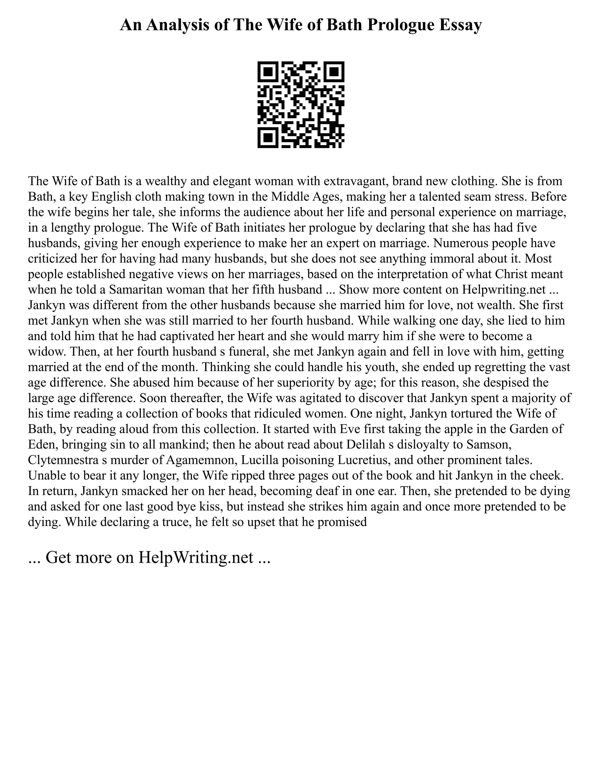 An Analysis of The Wife of Bath Prologue Essay
The Wife of Bath is a wealthy and elegant woman with extravagant, brand new clothing. She is from
Bath, a key English cloth making town in the Middle Ages, making her a talented seam stress. Before
the wife begins her tale, she informs the audience about her life and personal experience on marriage,
in a lengthy prologue. The Wife of Bath initiates her prologue by declaring that she has had five
husbands, giving her enough experience to make her an expert on marriage. Numerous people have
criticized her for having had many husbands, but she does not see anything immoral about it. Most
people established negative views on her marriages, based on the interpretation of what Christ meant
when he told a Samaritan woman that her fifth husband ... Show more content on Helpwriting.net ...
Jankyn was different from the other husbands because she married him for love, not wealth. She first
met Jankyn when she was still married to her fourth husband. While walking one day, she lied to him
and told him that he had captivated her heart and she would marry him if she were to become a
widow. Then, at her fourth husband s funeral, she met Jankyn again and fell in love with him, getting
married at the end of the month. Thinking she could handle his youth, she ended up regretting the vast
age difference. She abused him because of her superiority by age; for this reason, she despised the
large age difference. Soon thereafter, the Wife was agitated to discover that Jankyn spent a majority of
his time reading a collection of books that ridiculed women. One night, Jankyn tortured the Wife of
Bath, by reading aloud from this collection. It started with Eve first taking the apple in the Garden of
Eden, bringing sin to all mankind; then he about read about Delilah s disloyalty to Samson,
Clytemnestra s murder of Agamemnon, Lucilla poisoning Lucretius, and other prominent tales.
Unable to bear it any longer, the Wife ripped three pages out of the book and hit Jankyn in the cheek.
In return, Jankyn smacked her on her head, becoming deaf in one ear. Then, she pretended to be dying
and asked for one last good bye kiss, but instead she strikes him again and once more pretended to be
dying. While declaring a truce, he felt so upset that he promised
... Get more on HelpWriting.net ...
 
