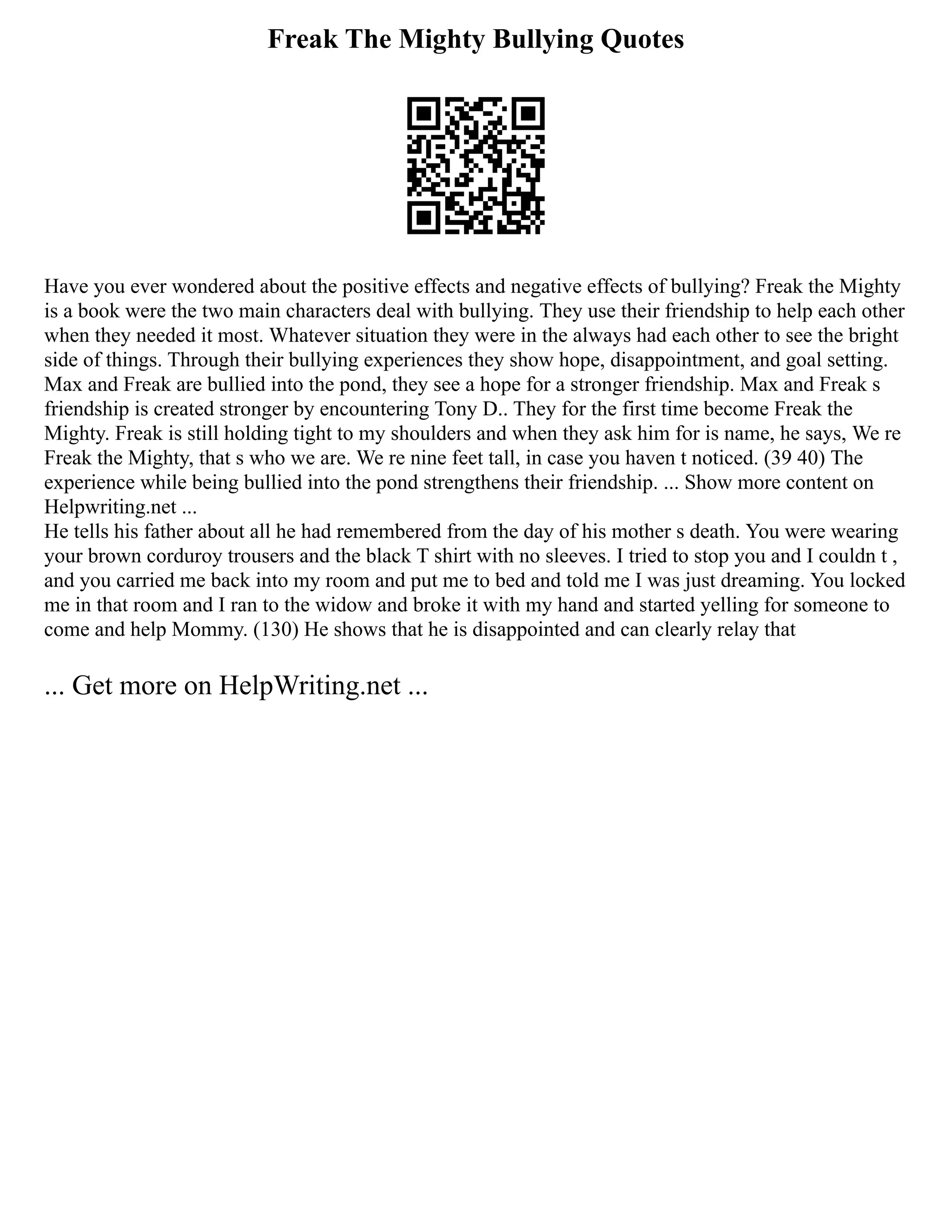 Freak The Mighty Bullying Quotes
Have you ever wondered about the positive effects and negative effects of bullying? Freak the Mighty
is a book were the two main characters deal with bullying. They use their friendship to help each other
when they needed it most. Whatever situation they were in the always had each other to see the bright
side of things. Through their bullying experiences they show hope, disappointment, and goal setting.
Max and Freak are bullied into the pond, they see a hope for a stronger friendship. Max and Freak s
friendship is created stronger by encountering Tony D.. They for the first time become Freak the
Mighty. Freak is still holding tight to my shoulders and when they ask him for is name, he says, We re
Freak the Mighty, that s who we are. We re nine feet tall, in case you haven t noticed. (39 40) The
experience while being bullied into the pond strengthens their friendship. ... Show more content on
Helpwriting.net ...
He tells his father about all he had remembered from the day of his mother s death. You were wearing
your brown corduroy trousers and the black T shirt with no sleeves. I tried to stop you and I couldn t ,
and you carried me back into my room and put me to bed and told me I was just dreaming. You locked
me in that room and I ran to the widow and broke it with my hand and started yelling for someone to
come and help Mommy. (130) He shows that he is disappointed and can clearly relay that
... Get more on HelpWriting.net ...
 