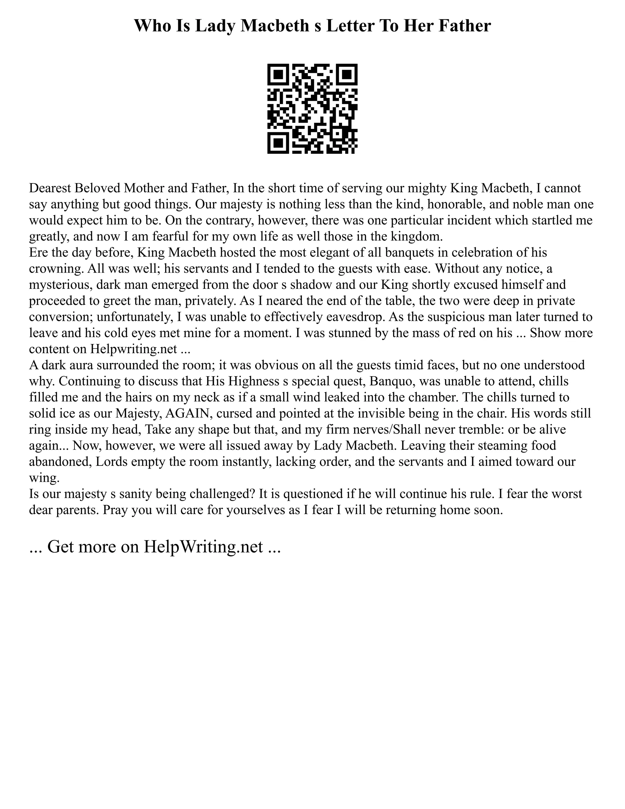 Who Is Lady Macbeth s Letter To Her Father
Dearest Beloved Mother and Father, In the short time of serving our mighty King Macbeth, I cannot
say anything but good things. Our majesty is nothing less than the kind, honorable, and noble man one
would expect him to be. On the contrary, however, there was one particular incident which startled me
greatly, and now I am fearful for my own life as well those in the kingdom.
Ere the day before, King Macbeth hosted the most elegant of all banquets in celebration of his
crowning. All was well; his servants and I tended to the guests with ease. Without any notice, a
mysterious, dark man emerged from the door s shadow and our King shortly excused himself and
proceeded to greet the man, privately. As I neared the end of the table, the two were deep in private
conversion; unfortunately, I was unable to effectively eavesdrop. As the suspicious man later turned to
leave and his cold eyes met mine for a moment. I was stunned by the mass of red on his ... Show more
content on Helpwriting.net ...
A dark aura surrounded the room; it was obvious on all the guests timid faces, but no one understood
why. Continuing to discuss that His Highness s special quest, Banquo, was unable to attend, chills
filled me and the hairs on my neck as if a small wind leaked into the chamber. The chills turned to
solid ice as our Majesty, AGAIN, cursed and pointed at the invisible being in the chair. His words still
ring inside my head, Take any shape but that, and my firm nerves/Shall never tremble: or be alive
again... Now, however, we were all issued away by Lady Macbeth. Leaving their steaming food
abandoned, Lords empty the room instantly, lacking order, and the servants and I aimed toward our
wing.
Is our majesty s sanity being challenged? It is questioned if he will continue his rule. I fear the worst
dear parents. Pray you will care for yourselves as I fear I will be returning home soon.
... Get more on HelpWriting.net ...
 
