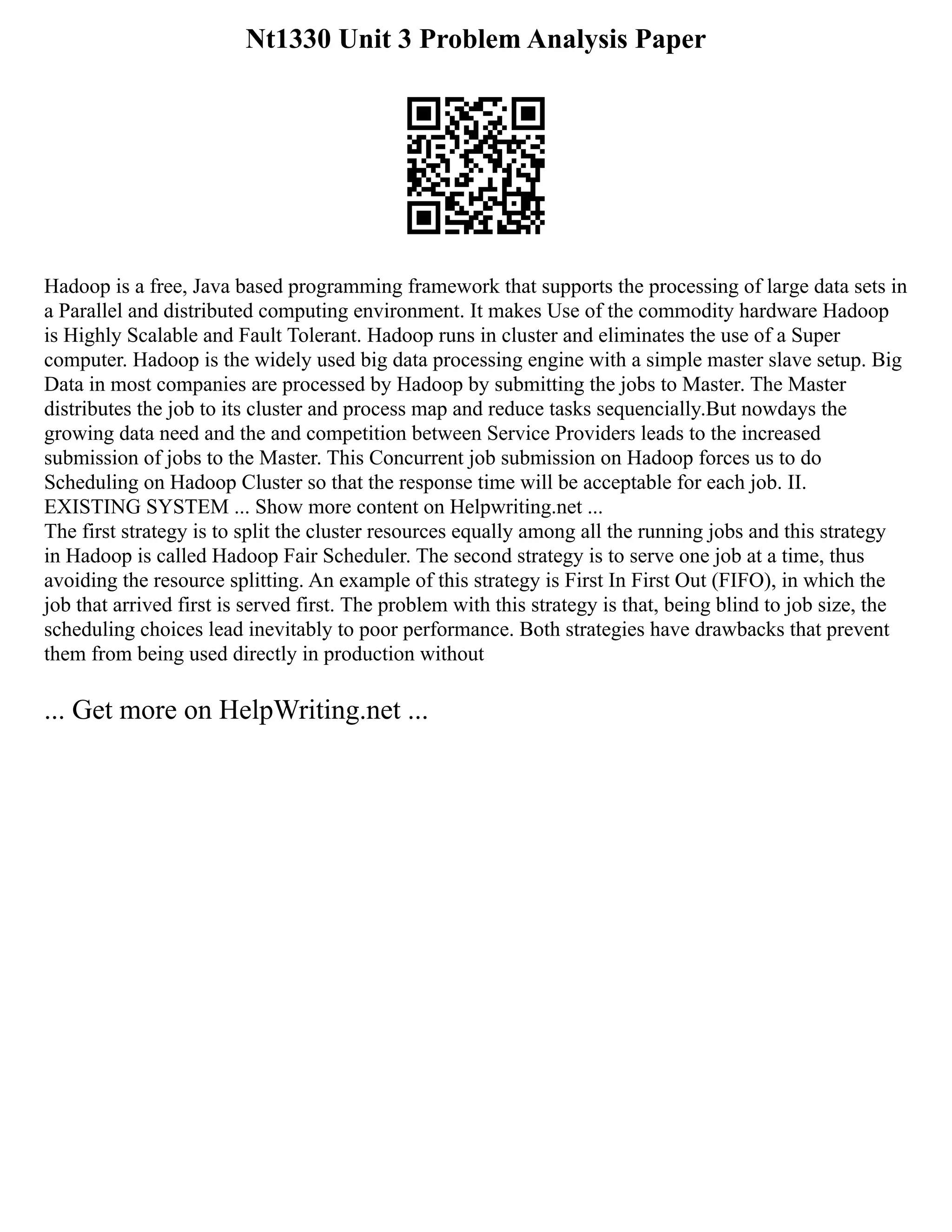 Nt1330 Unit 3 Problem Analysis Paper
Hadoop is a free, Java based programming framework that supports the processing of large data sets in
a Parallel and distributed computing environment. It makes Use of the commodity hardware Hadoop
is Highly Scalable and Fault Tolerant. Hadoop runs in cluster and eliminates the use of a Super
computer. Hadoop is the widely used big data processing engine with a simple master slave setup. Big
Data in most companies are processed by Hadoop by submitting the jobs to Master. The Master
distributes the job to its cluster and process map and reduce tasks sequencially.But nowdays the
growing data need and the and competition between Service Providers leads to the increased
submission of jobs to the Master. This Concurrent job submission on Hadoop forces us to do
Scheduling on Hadoop Cluster so that the response time will be acceptable for each job. II.
EXISTING SYSTEM ... Show more content on Helpwriting.net ...
The first strategy is to split the cluster resources equally among all the running jobs and this strategy
in Hadoop is called Hadoop Fair Scheduler. The second strategy is to serve one job at a time, thus
avoiding the resource splitting. An example of this strategy is First In First Out (FIFO), in which the
job that arrived first is served first. The problem with this strategy is that, being blind to job size, the
scheduling choices lead inevitably to poor performance. Both strategies have drawbacks that prevent
them from being used directly in production without
... Get more on HelpWriting.net ...
 