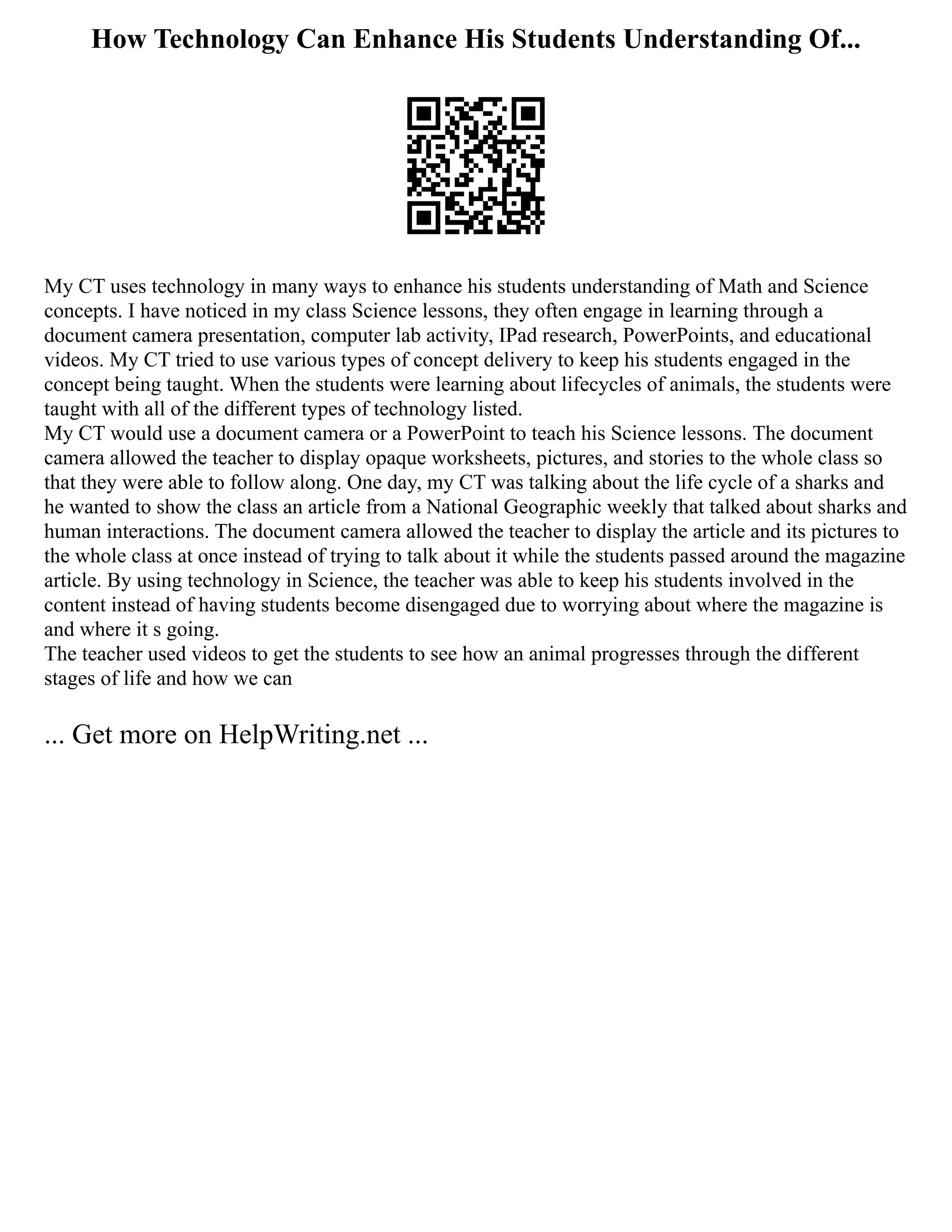 How Technology Can Enhance His Students Understanding Of...
My CT uses technology in many ways to enhance his students understanding of Math and Science
concepts. I have noticed in my class Science lessons, they often engage in learning through a
document camera presentation, computer lab activity, IPad research, PowerPoints, and educational
videos. My CT tried to use various types of concept delivery to keep his students engaged in the
concept being taught. When the students were learning about lifecycles of animals, the students were
taught with all of the different types of technology listed.
My CT would use a document camera or a PowerPoint to teach his Science lessons. The document
camera allowed the teacher to display opaque worksheets, pictures, and stories to the whole class so
that they were able to follow along. One day, my CT was talking about the life cycle of a sharks and
he wanted to show the class an article from a National Geographic weekly that talked about sharks and
human interactions. The document camera allowed the teacher to display the article and its pictures to
the whole class at once instead of trying to talk about it while the students passed around the magazine
article. By using technology in Science, the teacher was able to keep his students involved in the
content instead of having students become disengaged due to worrying about where the magazine is
and where it s going.
The teacher used videos to get the students to see how an animal progresses through the different
stages of life and how we can
... Get more on HelpWriting.net ...
 