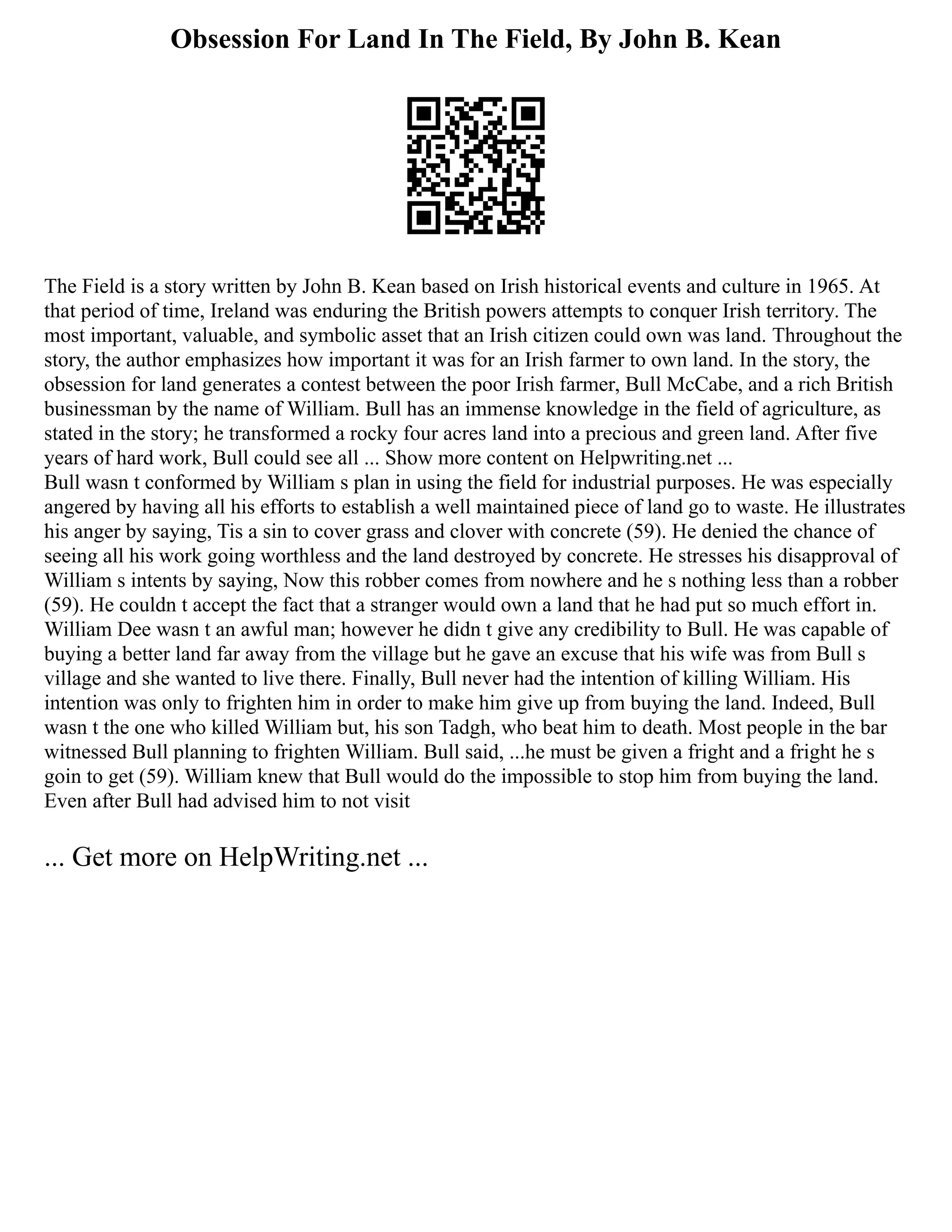Obsession For Land In The Field, By John B. Kean
The Field is a story written by John B. Kean based on Irish historical events and culture in 1965. At
that period of time, Ireland was enduring the British powers attempts to conquer Irish territory. The
most important, valuable, and symbolic asset that an Irish citizen could own was land. Throughout the
story, the author emphasizes how important it was for an Irish farmer to own land. In the story, the
obsession for land generates a contest between the poor Irish farmer, Bull McCabe, and a rich British
businessman by the name of William. Bull has an immense knowledge in the field of agriculture, as
stated in the story; he transformed a rocky four acres land into a precious and green land. After five
years of hard work, Bull could see all ... Show more content on Helpwriting.net ...
Bull wasn t conformed by William s plan in using the field for industrial purposes. He was especially
angered by having all his efforts to establish a well maintained piece of land go to waste. He illustrates
his anger by saying, Tis a sin to cover grass and clover with concrete (59). He denied the chance of
seeing all his work going worthless and the land destroyed by concrete. He stresses his disapproval of
William s intents by saying, Now this robber comes from nowhere and he s nothing less than a robber
(59). He couldn t accept the fact that a stranger would own a land that he had put so much effort in.
William Dee wasn t an awful man; however he didn t give any credibility to Bull. He was capable of
buying a better land far away from the village but he gave an excuse that his wife was from Bull s
village and she wanted to live there. Finally, Bull never had the intention of killing William. His
intention was only to frighten him in order to make him give up from buying the land. Indeed, Bull
wasn t the one who killed William but, his son Tadgh, who beat him to death. Most people in the bar
witnessed Bull planning to frighten William. Bull said, ...he must be given a fright and a fright he s
goin to get (59). William knew that Bull would do the impossible to stop him from buying the land.
Even after Bull had advised him to not visit
... Get more on HelpWriting.net ...
 