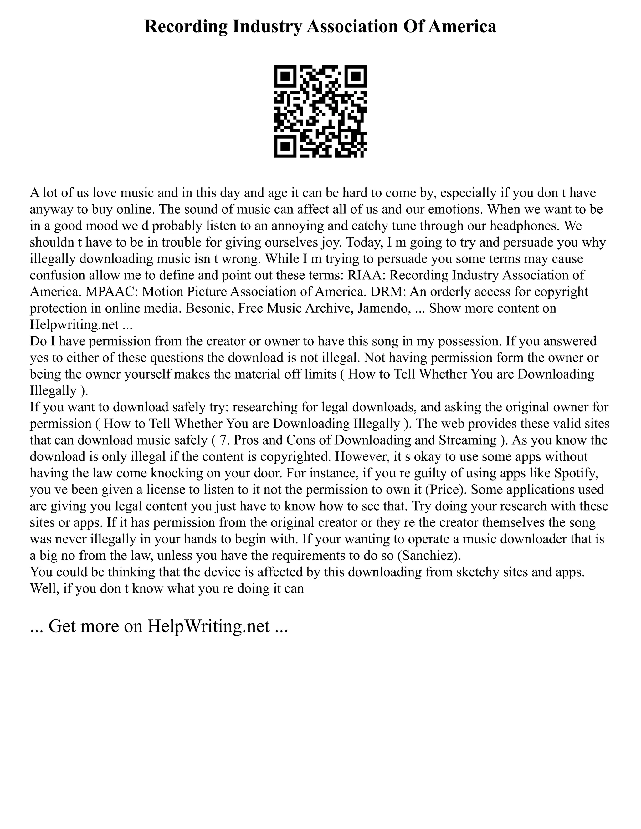 Recording Industry Association Of America
A lot of us love music and in this day and age it can be hard to come by, especially if you don t have
anyway to buy online. The sound of music can affect all of us and our emotions. When we want to be
in a good mood we d probably listen to an annoying and catchy tune through our headphones. We
shouldn t have to be in trouble for giving ourselves joy. Today, I m going to try and persuade you why
illegally downloading music isn t wrong. While I m trying to persuade you some terms may cause
confusion allow me to define and point out these terms: RIAA: Recording Industry Association of
America. MPAAC: Motion Picture Association of America. DRM: An orderly access for copyright
protection in online media. Besonic, Free Music Archive, Jamendo, ... Show more content on
Helpwriting.net ...
Do I have permission from the creator or owner to have this song in my possession. If you answered
yes to either of these questions the download is not illegal. Not having permission form the owner or
being the owner yourself makes the material off limits ( How to Tell Whether You are Downloading
Illegally ).
If you want to download safely try: researching for legal downloads, and asking the original owner for
permission ( How to Tell Whether You are Downloading Illegally ). The web provides these valid sites
that can download music safely ( 7. Pros and Cons of Downloading and Streaming ). As you know the
download is only illegal if the content is copyrighted. However, it s okay to use some apps without
having the law come knocking on your door. For instance, if you re guilty of using apps like Spotify,
you ve been given a license to listen to it not the permission to own it (Price). Some applications used
are giving you legal content you just have to know how to see that. Try doing your research with these
sites or apps. If it has permission from the original creator or they re the creator themselves the song
was never illegally in your hands to begin with. If your wanting to operate a music downloader that is
a big no from the law, unless you have the requirements to do so (Sanchiez).
You could be thinking that the device is affected by this downloading from sketchy sites and apps.
Well, if you don t know what you re doing it can
... Get more on HelpWriting.net ...
 