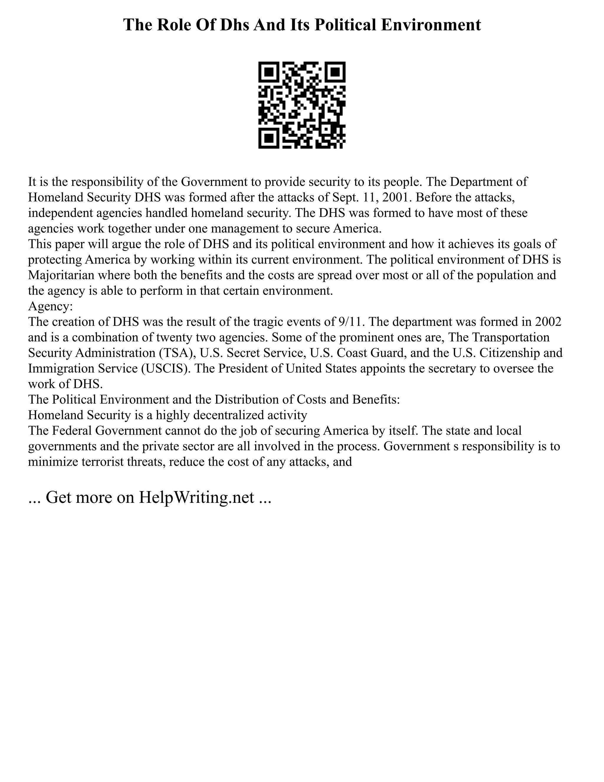The Role Of Dhs And Its Political Environment
It is the responsibility of the Government to provide security to its people. The Department of
Homeland Security DHS was formed after the attacks of Sept. 11, 2001. Before the attacks,
independent agencies handled homeland security. The DHS was formed to have most of these
agencies work together under one management to secure America.
This paper will argue the role of DHS and its political environment and how it achieves its goals of
protecting America by working within its current environment. The political environment of DHS is
Majoritarian where both the benefits and the costs are spread over most or all of the population and
the agency is able to perform in that certain environment.
Agency:
The creation of DHS was the result of the tragic events of 9/11. The department was formed in 2002
and is a combination of twenty two agencies. Some of the prominent ones are, The Transportation
Security Administration (TSA), U.S. Secret Service, U.S. Coast Guard, and the U.S. Citizenship and
Immigration Service (USCIS). The President of United States appoints the secretary to oversee the
work of DHS.
The Political Environment and the Distribution of Costs and Benefits:
Homeland Security is a highly decentralized activity
The Federal Government cannot do the job of securing America by itself. The state and local
governments and the private sector are all involved in the process. Government s responsibility is to
minimize terrorist threats, reduce the cost of any attacks, and
... Get more on HelpWriting.net ...
 