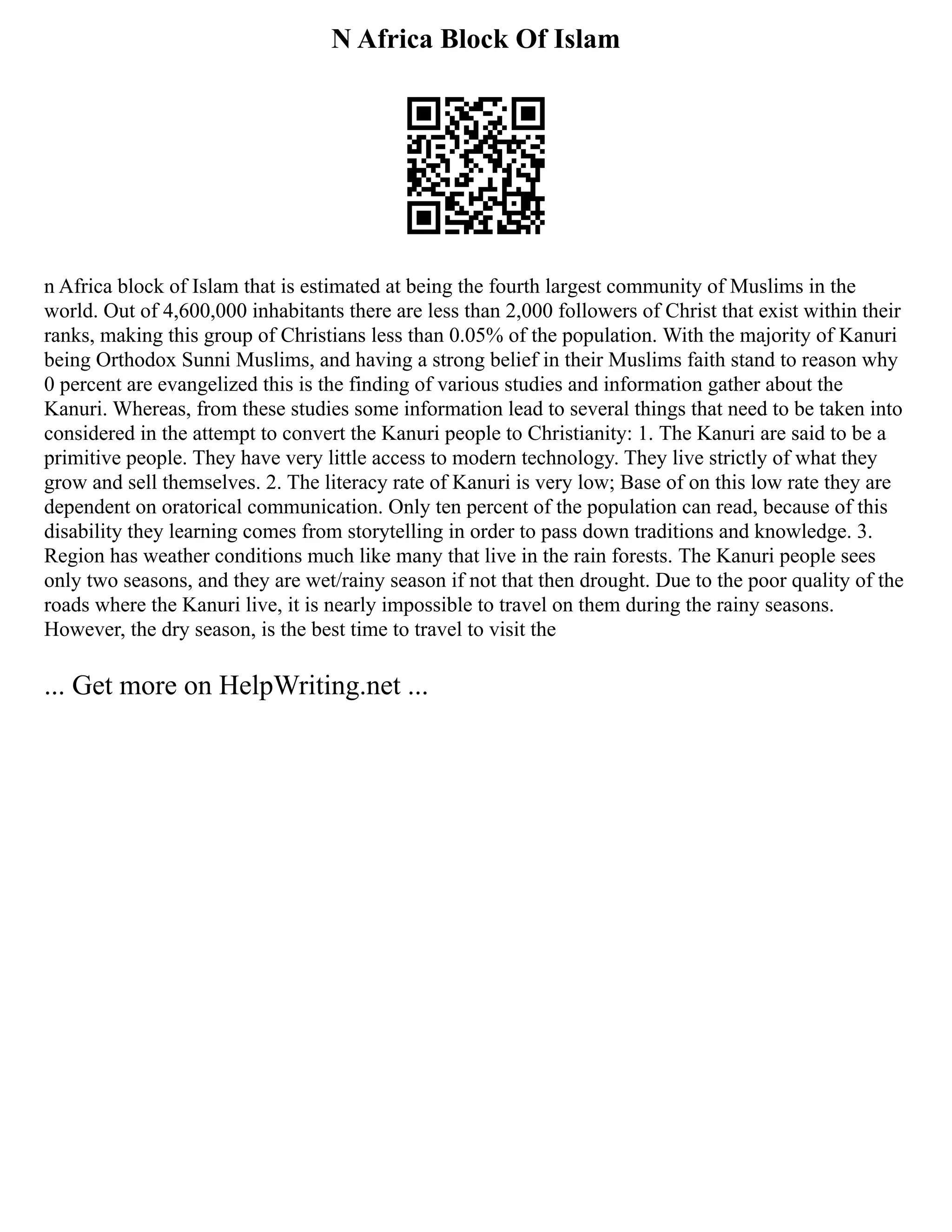 N Africa Block Of Islam
n Africa block of Islam that is estimated at being the fourth largest community of Muslims in the
world. Out of 4,600,000 inhabitants there are less than 2,000 followers of Christ that exist within their
ranks, making this group of Christians less than 0.05% of the population. With the majority of Kanuri
being Orthodox Sunni Muslims, and having a strong belief in their Muslims faith stand to reason why
0 percent are evangelized this is the finding of various studies and information gather about the
Kanuri. Whereas, from these studies some information lead to several things that need to be taken into
considered in the attempt to convert the Kanuri people to Christianity: 1. The Kanuri are said to be a
primitive people. They have very little access to modern technology. They live strictly of what they
grow and sell themselves. 2. The literacy rate of Kanuri is very low; Base of on this low rate they are
dependent on oratorical communication. Only ten percent of the population can read, because of this
disability they learning comes from storytelling in order to pass down traditions and knowledge. 3.
Region has weather conditions much like many that live in the rain forests. The Kanuri people sees
only two seasons, and they are wet/rainy season if not that then drought. Due to the poor quality of the
roads where the Kanuri live, it is nearly impossible to travel on them during the rainy seasons.
However, the dry season, is the best time to travel to visit the
... Get more on HelpWriting.net ...
 