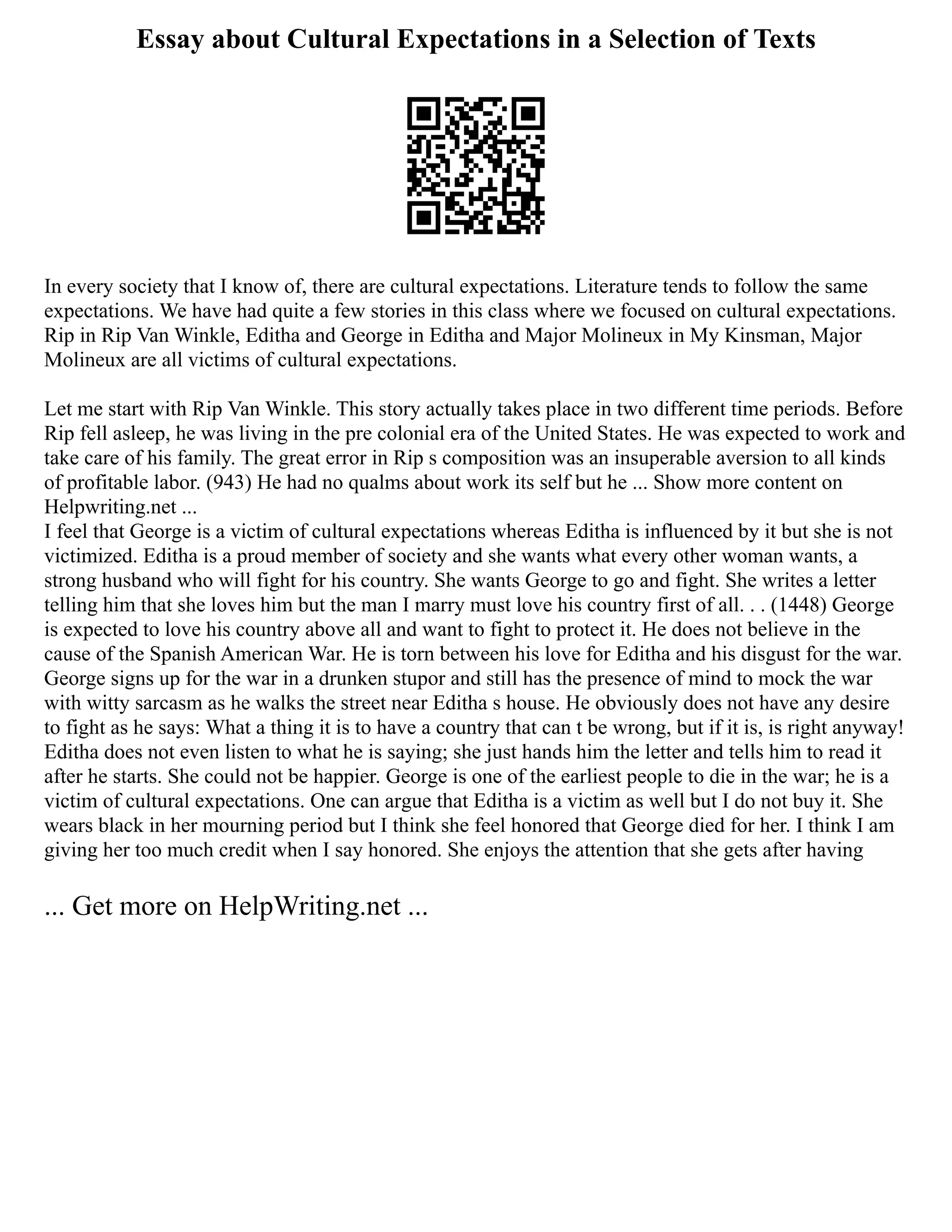 Essay about Cultural Expectations in a Selection of Texts
In every society that I know of, there are cultural expectations. Literature tends to follow the same
expectations. We have had quite a few stories in this class where we focused on cultural expectations.
Rip in Rip Van Winkle, Editha and George in Editha and Major Molineux in My Kinsman, Major
Molineux are all victims of cultural expectations.
Let me start with Rip Van Winkle. This story actually takes place in two different time periods. Before
Rip fell asleep, he was living in the pre colonial era of the United States. He was expected to work and
take care of his family. The great error in Rip s composition was an insuperable aversion to all kinds
of profitable labor. (943) He had no qualms about work its self but he ... Show more content on
Helpwriting.net ...
I feel that George is a victim of cultural expectations whereas Editha is influenced by it but she is not
victimized. Editha is a proud member of society and she wants what every other woman wants, a
strong husband who will fight for his country. She wants George to go and fight. She writes a letter
telling him that she loves him but the man I marry must love his country first of all. . . (1448) George
is expected to love his country above all and want to fight to protect it. He does not believe in the
cause of the Spanish American War. He is torn between his love for Editha and his disgust for the war.
George signs up for the war in a drunken stupor and still has the presence of mind to mock the war
with witty sarcasm as he walks the street near Editha s house. He obviously does not have any desire
to fight as he says: What a thing it is to have a country that can t be wrong, but if it is, is right anyway!
Editha does not even listen to what he is saying; she just hands him the letter and tells him to read it
after he starts. She could not be happier. George is one of the earliest people to die in the war; he is a
victim of cultural expectations. One can argue that Editha is a victim as well but I do not buy it. She
wears black in her mourning period but I think she feel honored that George died for her. I think I am
giving her too much credit when I say honored. She enjoys the attention that she gets after having
... Get more on HelpWriting.net ...
 