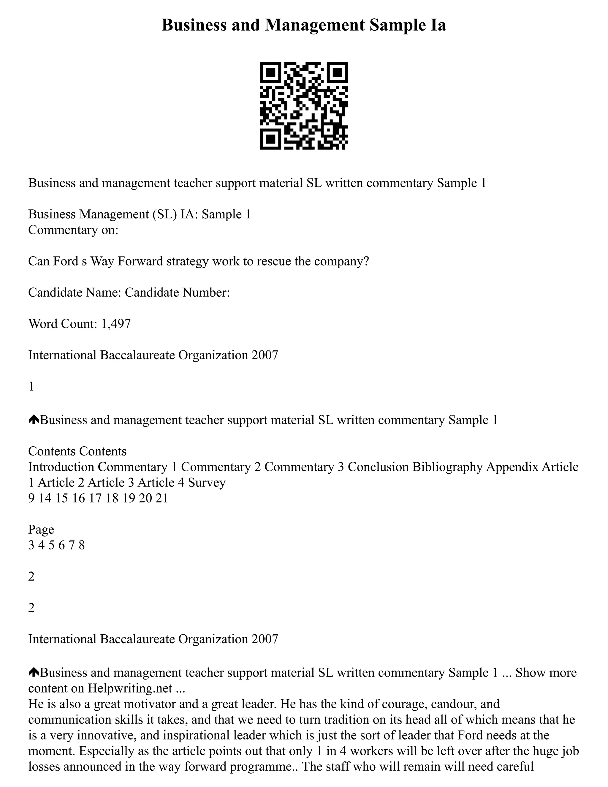 Business and Management Sample Ia
Business and management teacher support material SL written commentary Sample 1
Business Management (SL) IA: Sample 1
Commentary on:
Can Ford s Way Forward strategy work to rescue the company?
Candidate Name: Candidate Number:
Word Count: 1,497
International Baccalaureate Organization 2007
1
Business and management teacher support material SL written commentary Sample 1
Contents Contents
Introduction Commentary 1 Commentary 2 Commentary 3 Conclusion Bibliography Appendix Article
1 Article 2 Article 3 Article 4 Survey
9 14 15 16 17 18 19 20 21
Page
3 4 5 6 7 8
2
2
International Baccalaureate Organization 2007
Business and management teacher support material SL written commentary Sample 1 ... Show more
content on Helpwriting.net ...
He is also a great motivator and a great leader. He has the kind of courage, candour, and
communication skills it takes, and that we need to turn tradition on its head all of which means that he
is a very innovative, and inspirational leader which is just the sort of leader that Ford needs at the
moment. Especially as the article points out that only 1 in 4 workers will be left over after the huge job
losses announced in the way forward programme.. The staff who will remain will need careful
 