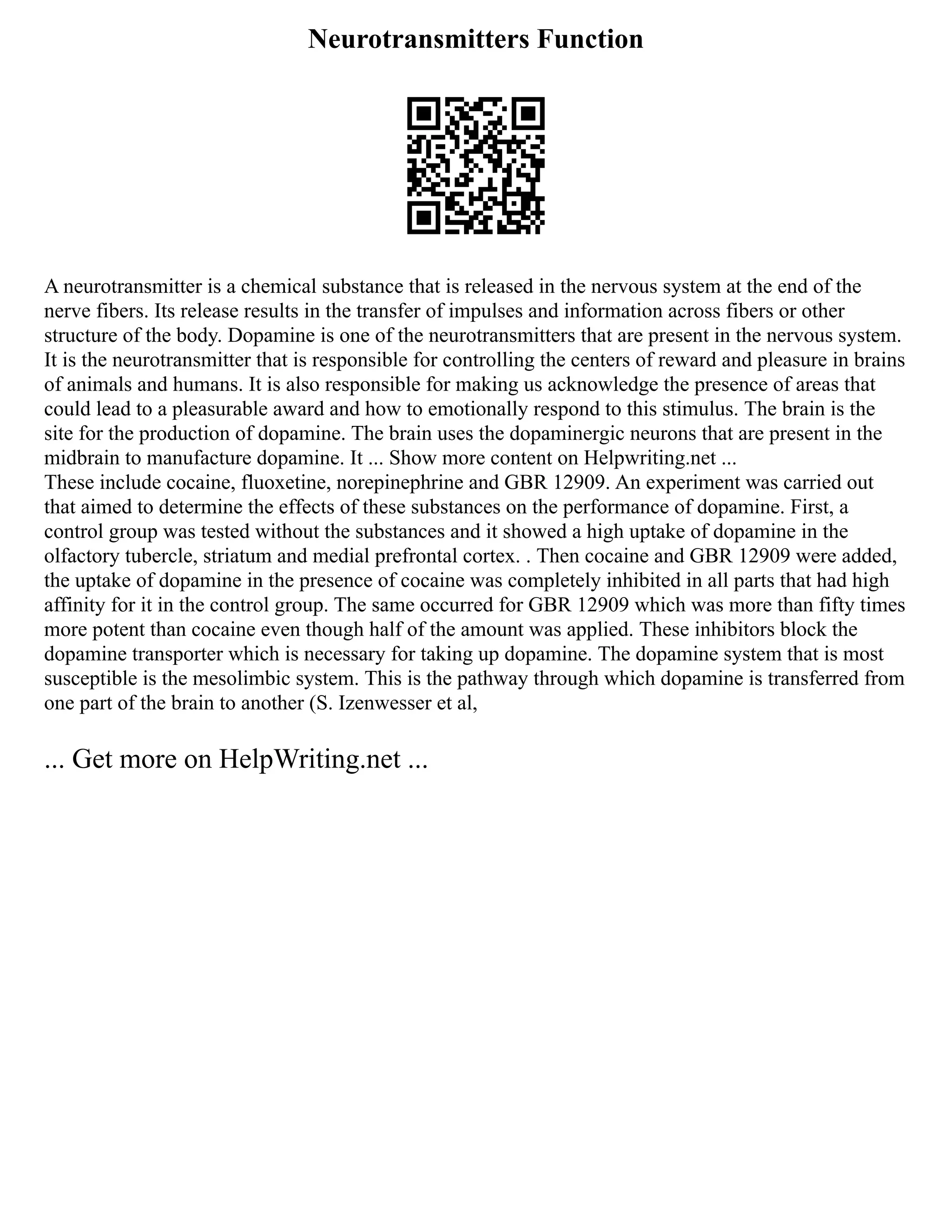 Neurotransmitters Function
A neurotransmitter is a chemical substance that is released in the nervous system at the end of the
nerve fibers. Its release results in the transfer of impulses and information across fibers or other
structure of the body. Dopamine is one of the neurotransmitters that are present in the nervous system.
It is the neurotransmitter that is responsible for controlling the centers of reward and pleasure in brains
of animals and humans. It is also responsible for making us acknowledge the presence of areas that
could lead to a pleasurable award and how to emotionally respond to this stimulus. The brain is the
site for the production of dopamine. The brain uses the dopaminergic neurons that are present in the
midbrain to manufacture dopamine. It ... Show more content on Helpwriting.net ...
These include cocaine, fluoxetine, norepinephrine and GBR 12909. An experiment was carried out
that aimed to determine the effects of these substances on the performance of dopamine. First, a
control group was tested without the substances and it showed a high uptake of dopamine in the
olfactory tubercle, striatum and medial prefrontal cortex. . Then cocaine and GBR 12909 were added,
the uptake of dopamine in the presence of cocaine was completely inhibited in all parts that had high
affinity for it in the control group. The same occurred for GBR 12909 which was more than fifty times
more potent than cocaine even though half of the amount was applied. These inhibitors block the
dopamine transporter which is necessary for taking up dopamine. The dopamine system that is most
susceptible is the mesolimbic system. This is the pathway through which dopamine is transferred from
one part of the brain to another (S. Izenwesser et al,
... Get more on HelpWriting.net ...
 