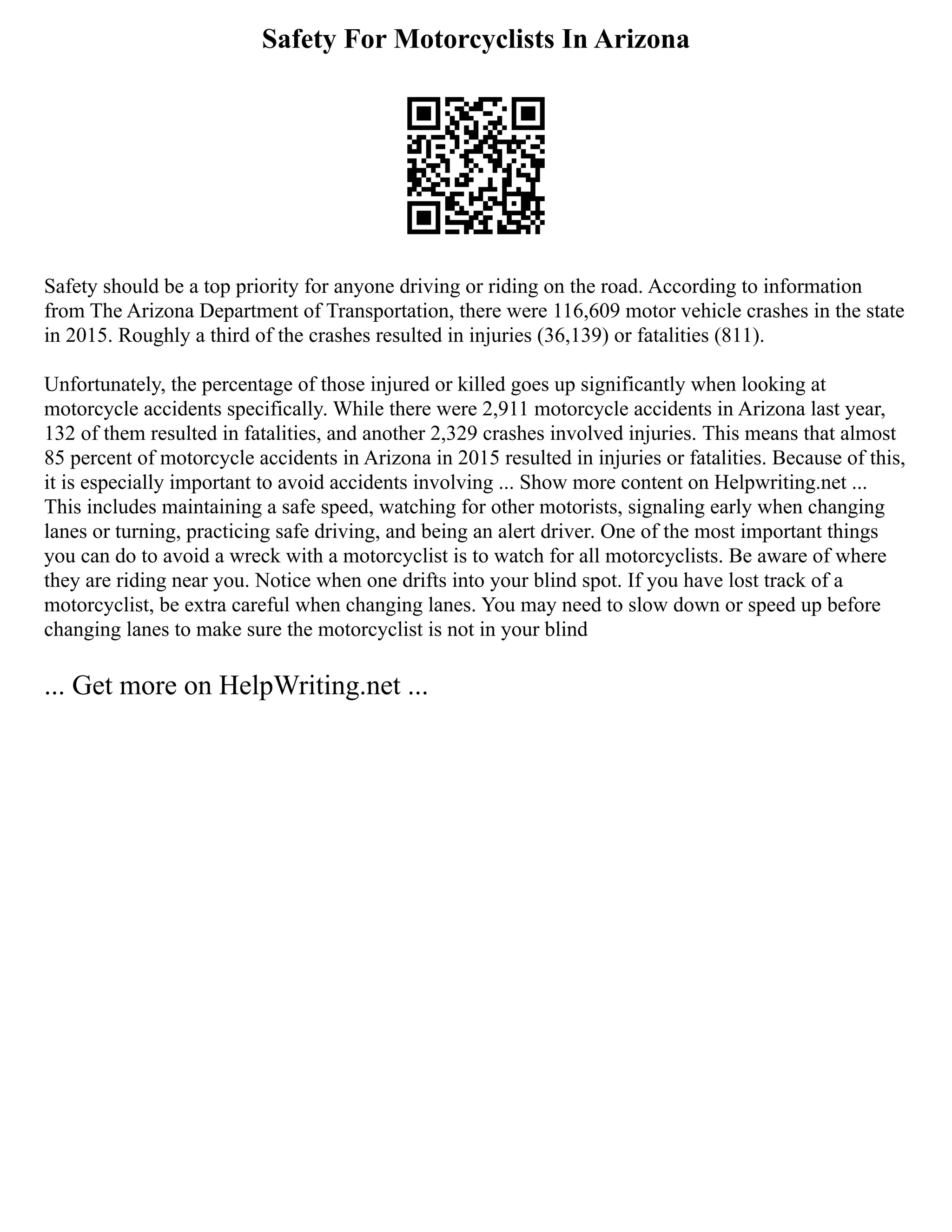 Safety For Motorcyclists In Arizona
Safety should be a top priority for anyone driving or riding on the road. According to information
from The Arizona Department of Transportation, there were 116,609 motor vehicle crashes in the state
in 2015. Roughly a third of the crashes resulted in injuries (36,139) or fatalities (811).
Unfortunately, the percentage of those injured or killed goes up significantly when looking at
motorcycle accidents specifically. While there were 2,911 motorcycle accidents in Arizona last year,
132 of them resulted in fatalities, and another 2,329 crashes involved injuries. This means that almost
85 percent of motorcycle accidents in Arizona in 2015 resulted in injuries or fatalities. Because of this,
it is especially important to avoid accidents involving ... Show more content on Helpwriting.net ...
This includes maintaining a safe speed, watching for other motorists, signaling early when changing
lanes or turning, practicing safe driving, and being an alert driver. One of the most important things
you can do to avoid a wreck with a motorcyclist is to watch for all motorcyclists. Be aware of where
they are riding near you. Notice when one drifts into your blind spot. If you have lost track of a
motorcyclist, be extra careful when changing lanes. You may need to slow down or speed up before
changing lanes to make sure the motorcyclist is not in your blind
... Get more on HelpWriting.net ...
 