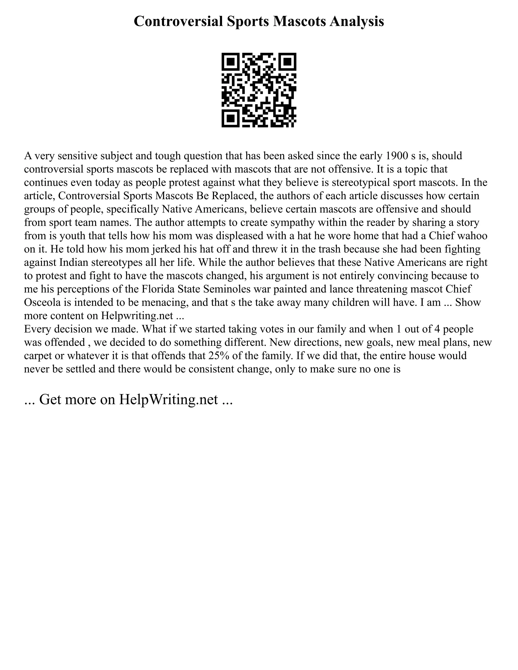Controversial Sports Mascots Analysis
A very sensitive subject and tough question that has been asked since the early 1900 s is, should
controversial sports mascots be replaced with mascots that are not offensive. It is a topic that
continues even today as people protest against what they believe is stereotypical sport mascots. In the
article, Controversial Sports Mascots Be Replaced, the authors of each article discusses how certain
groups of people, specifically Native Americans, believe certain mascots are offensive and should
from sport team names. The author attempts to create sympathy within the reader by sharing a story
from is youth that tells how his mom was displeased with a hat he wore home that had a Chief wahoo
on it. He told how his mom jerked his hat off and threw it in the trash because she had been fighting
against Indian stereotypes all her life. While the author believes that these Native Americans are right
to protest and fight to have the mascots changed, his argument is not entirely convincing because to
me his perceptions of the Florida State Seminoles war painted and lance threatening mascot Chief
Osceola is intended to be menacing, and that s the take away many children will have. I am ... Show
more content on Helpwriting.net ...
Every decision we made. What if we started taking votes in our family and when 1 out of 4 people
was offended , we decided to do something different. New directions, new goals, new meal plans, new
carpet or whatever it is that offends that 25% of the family. If we did that, the entire house would
never be settled and there would be consistent change, only to make sure no one is
... Get more on HelpWriting.net ...
 